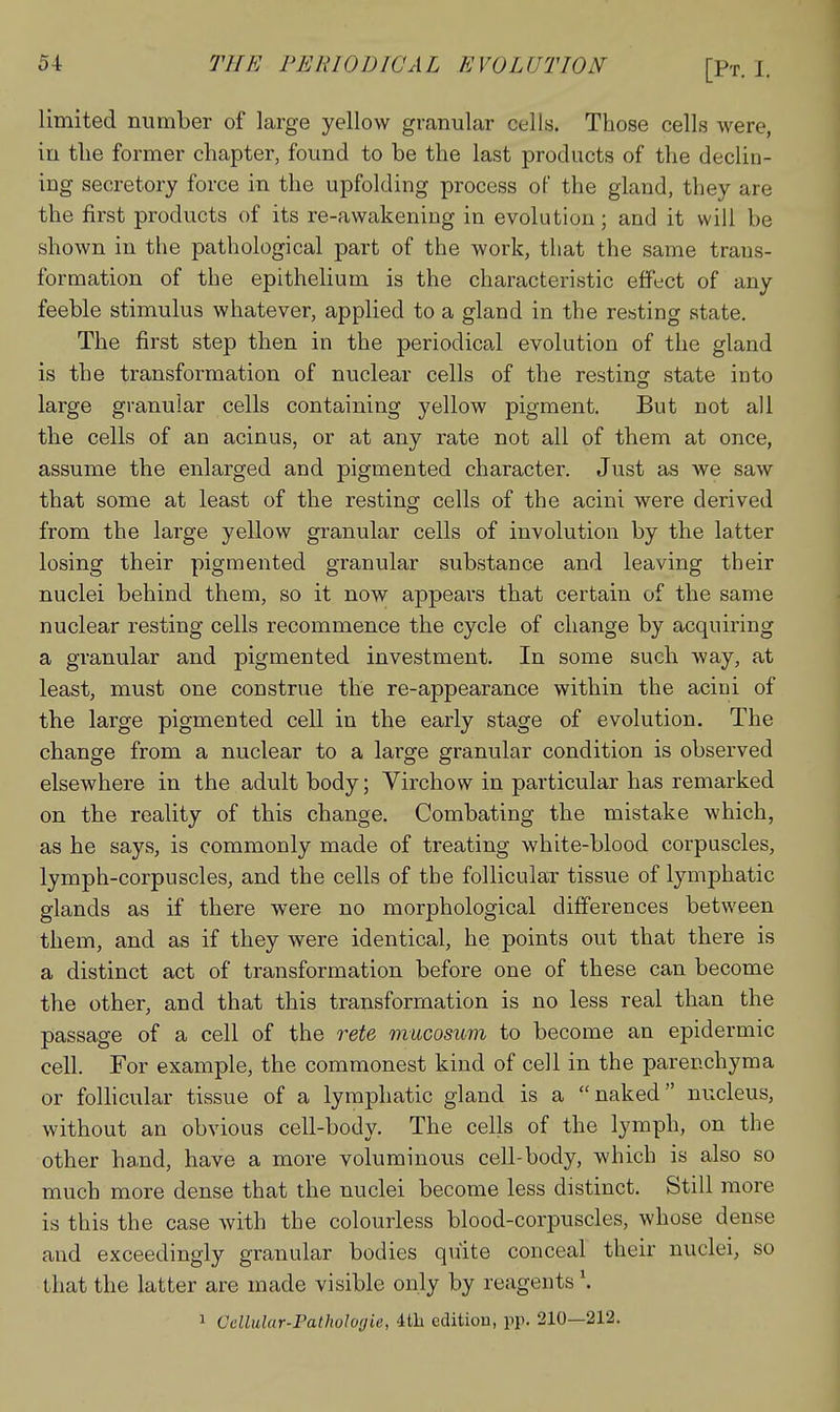 limited number of large yellow granular cells. Those cells were, in the former chapter, found to be the last products of the declin- ing secretory force in the upfolding process of the gland, they are the first products of its re-awakeniug in evolution; and it will be shown in the pathological part of the work, that the same trans- formation of the epithelium is the characteristic effect of any feeble stimulus whatever, applied to a gland in the resting state. The first step then in the periodical evolution of the gland is the transformation of nuclear cells of the resting state into large granular cells containing yellow pigment. But not all the cells of an acinus, or at any rate not all of them at once, assume the enlarged and pigmented character. Just as we saw that some at least of the resting cells of the acini were derived from the large yellow granular cells of involution by the latter losing their pigmented granular substance and leaving their nuclei behind them, so it now appears that certain of the same nuclear resting cells recommence the cycle of change by acquiring a granular and pigmented investment. In some such way, at least, must one construe the re-appearance within the acini of the large pigmented cell in the early stage of evolution. The change from a nuclear to a large granular condition is observed elsewhere in the adult body; Yirchow in particular has remarked on the reality of this change. Combating the mistake which, as he says, is commonly made of treating white-blood corpuscles, lymph-corpuscles, and the cells of the follicular tissue of lymphatic glands as if there were no morphological differences between them, and as if they were identical, he points out that there is a distinct act of transformation before one of these can become the other, and that this transformation is no less real than the passage of a cell of the rete mucosum to become an epidermic cell. For example, the commonest kind of cell in the parenchyma or follicular tissue of a lymphatic gland is a naked nucleus, without an obvious cell-body. The cells of the lymph, on the other ha.nd, have a more voluminous cell-body, which is also so much more dense that the nuclei become less distinct. Still more is this the case with the colourless blood-corpuscles, whose dense and exceedingly granular bodies quite conceal their nuclei, so that the latter are made visible only by reagents \ 1 Cellular-Pathologie, ith edition, pp. 210—212.