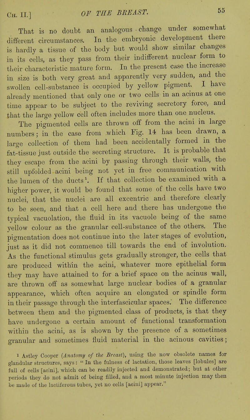 That is no doubt an analogous • change under somewhat different circumstances. In the embryonic development there is hardly a tissue of the body but would show similar changes in its cells, as they pass from their indifferent nuclear form to their characteristic mature form. In the present case the increase in size is both very great and apparently very sudden, and the swollen cell-substance is occupied by yellow pigment. I have already mentioned that only one or two cells in an acinus at one time appear to be subject to the reviving secretory force, and that the large yellow cell often includes more than one nucleus. The pigmented cells are thrown off from the acini in large numbers; in the case from which Fig. 14 has been drawn, a large collection of them had been accidentally formed in the fat-tissue just outside the secreting structure. It is probable that they escape from the acini by passing through their walls, the still upfolded acini being not yet in free communication with the lumen of the ducts'. If that collection be examined with a higher power, it would be found that some of the cells have two nuclei, that the nuclei are all excentric and therefore clearly to be seen, and that a cell here and there has undergone the typical vacuolation, the fluid in its vacuole being of the same yellow colour as the granular cell-substance of the others. The pigmentation does not continue into the later stages of evolution, just as it did not commence till towards the end of involution. As the functional stimulus gets gradually stronger, the cells that are produced within the acini, whatever more epithelial form they may have attained to for a brief space on the acinus wall, are thrown off as somewhat large nuclear bodies of a granular appearance, which often acquire an elongated or spindle form in their passage through the interfascicular spaces.' The difference between them and the pigmented class of products, is that they have undergone a certain amount of functional transformation within the acini, as is shown by the presence of a sometimes o-ranular and sometimes fluid material in the acinous cavities; o 1 Aatley Cooper {Anatomy of tlie Breast), using the now obsolete names for glandular structures, says:  In the fulness of lactation, those leaves [lobules] are full of cells [acini], which can be readily injected and demonstrated; but at other periods they do not admit of being filled, and a most minute injection may then be made of the lactiferous tubes, yet no cells [acini] appear.