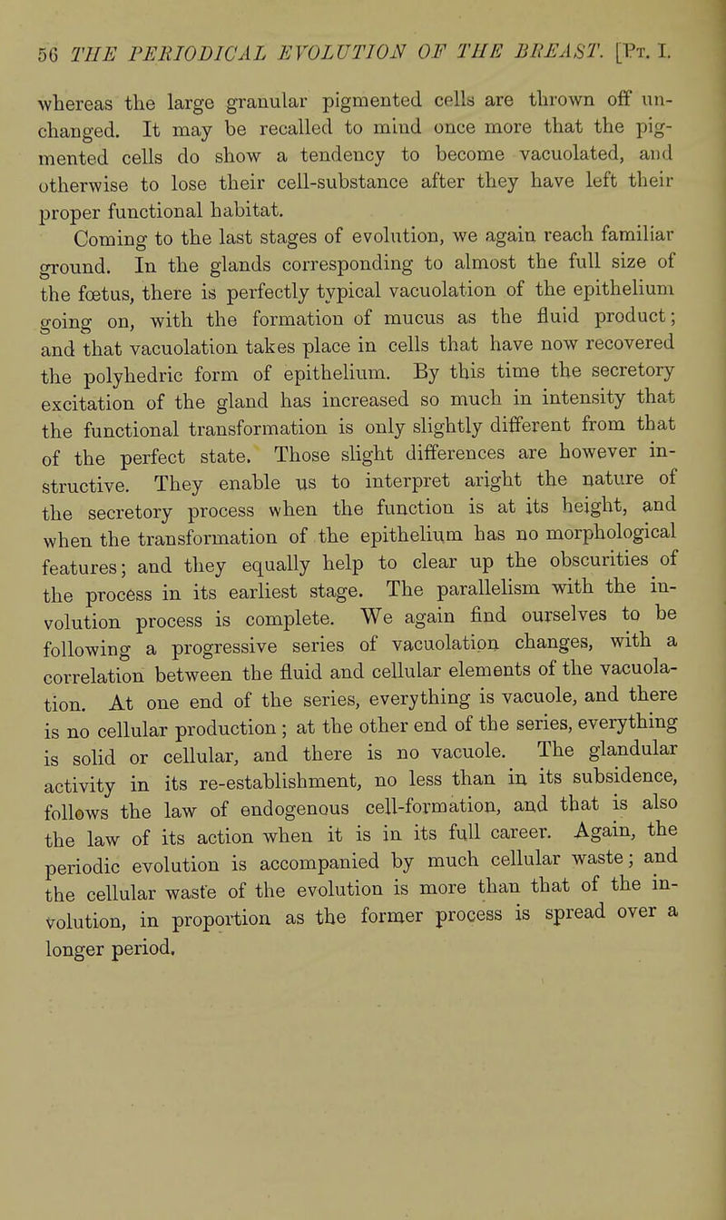 whereas the large granular pigmented cells are thrown off un- changed. It may be recalled to mind once more that the pig- mented cells do show a tendency to become vacuolated, and otherwise to lose their cell-substance after they have left their j)roper functional habitat. Coming to the last stages of evolution, we again reach familiar gi-ound. In the glands corresponding to almost the full size of the foetus, there is perfectly typical vacuolation of the epithelium going on, with the formation of mucus as the fluid product; and that vacuolation takes place in cells that have now recovered the polyhedric form of epithelium. By this time the secretory excitation of the gland has increased so much in intensity that the functional transformation is only slightly different from that of the perfect state. Those slight differences are however in- structive. They enable us to interpret aright the nature of the secretory process when the function is at its height, and when the transformation of the epitheli^m has no morphological features; and they equally help to clear up the obscurities of the process in its earliest stage. The parallelism with the in- volution process is complete. We again find ourselves to be following a progressive series of vacuolation changes, with a correlation between the fluid and cellular elements of the vacuola- tion. At one end of the series, everything is vacuole, and there is no cellular production ; at the other end of the series, everything is soUd or cellular, and there is no vacuole. The glandular activity in its re-establishment, no less than in its subsidence, follows the law of endogenous cell-formatiou, and that is also the law of its action when it is in its full career. Again, the periodic evolution is accompanied by much cellular waste; and the cellular waste of the evolution is more than that of the in- volution, in proportion as the former process is spread over a longer period.