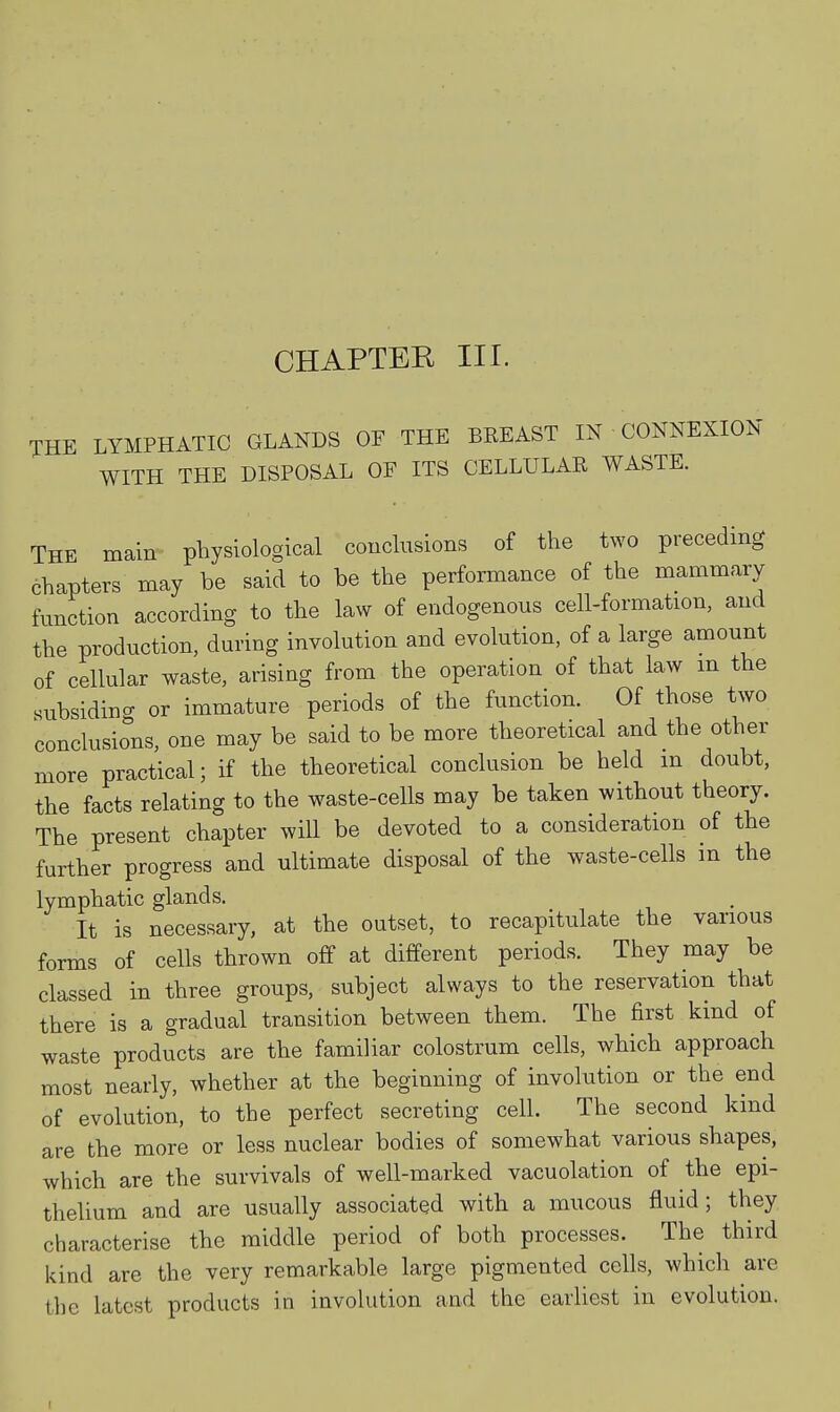 CHAPTER III. THE LYMPHATIC GLANDS OF THE BREAST IN CONNEXION WITH THE DISPOSAL OF ITS CELLULAR WASTE. The main physiological conclusions of the two preceding chapters may be said to be the performance of the mammary function according to the law of endogenous cell-formation, and the production, during involution and evolution, of a large amount of cellular waste, arising from the operation of that law m the subsiding or immature periods of the function. Of those two conclusions, one may be said to be more theoretical and the other more practical; if the theoretical conclusion be held m doubt, the facts relating to the waste-cells may be taken without theory. The present chapter will be devoted to a consideration of the further progress and ultimate disposal of the waste-cells in the lymphatic glands. It is necessary, at the outset, to recapitulate the various forms of cells thrown off at different periods. They may be classed in three groups, subject always to the reservation that there is a gradual transition between them. The first kind of waste products are the familiar colostrum cells, which approach most nearly, whether at the beginning of involution or the end of evolution, to the perfect secreting cell. The second kind are the more or less nuclear bodies of somewhat various shapes, which are the survivals of well-mai-ked vacuolation of the epi- thelium and are usually associated with a mucous fluid; they characterise the middle period of both processes. The third kind are the very remarkable large pigmented cells, which are the latest products in involution and the earliest in evolution.