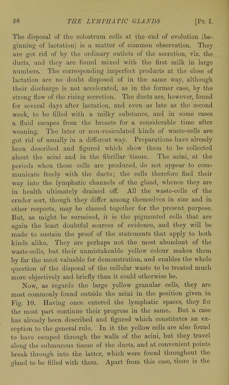The disposal of the colostrum cells at the end of evolution (be- ginning of lactation) is a matter of common observation. They are got rid of by the ordinary outlets of the secretion, viz, the ducts, and they are found mixed with the first milk in large numbers. The corresponding imperfect products at the close of lactation are no doubt disposed of in the same way, although their discharge is not accelerated, as in the former case, by the strong flow of the rising secretion. The ducts are, however, found for several days after lactation, and even-as late as the second week, to be filled with a milky substance, and in some cases a fluid escapes from the breasts for a considerable time after weaning. The later or non-vesiculated kinds of waste-cells are got rid of usually in a different way. Preparations have already been described and figured which show them to be collected about the acini and in the fibrillar tissue. The acini, at the periods when those cells are produced, do not appear to com- municate freely with the ducts; the cells therefore find their way into the lymphatic channels of the gland, whence they are in health ultimately drained off. All the waste-cells of the cruder sort, though they differ among themselves in size and in other respects, may be classed together for the present purpose. But, as might be surmised, it is the pigmented cells that are again the least doubtful sources of evidence, and they will be made to sustain the proof of the statements that apply to both kinds alike. They are perhaps not the most abundant of the waste-cells, but their unmistakeable yellow colour makes them by far the most valuable for demonstration, and enables the whole question of the disposal of the cellular waste to be treated much more objectively and briefly than it could otherwise be. Now, as regards the large yellow granular cells, they are most commonly found outside the acini in the position given in Fig. 10. Having once entered the lymphatic spaces, they for the most part continue their progress in the same. But a case has already been described and figured which constitutes an ex- ception to the general rule. In it the yellow cells are also found to have escaped through the walls of the acioi, but they travel along the submucous tissue of the ducts, and at convenient points break through into the latter, which were found throughout the gland to be filled with them. Apart from this case, there is the