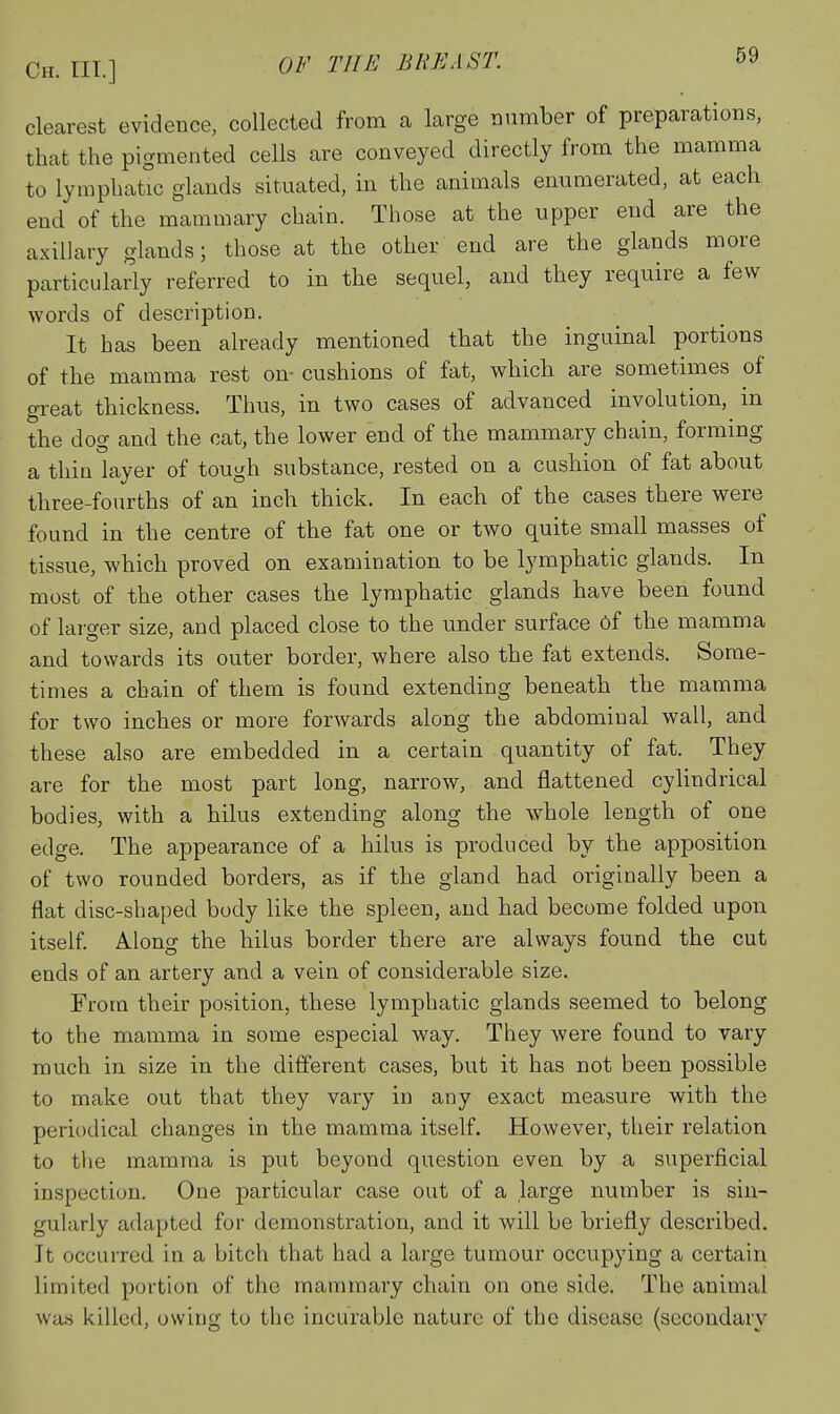 clearest evidence, collected from a large number of preparations, that the pigmented cells are conveyed directly from the mamma to lymphatic glands situated, in the animals enumerated, at each end of the mammary chain. Those at the upper end are the axillary glands; those at the othei- end are the glands more particularly referred to in the sequel, and they require a few words of description. It has been already mentioned that the inguinal portions of the mamma rest on- cushions of fat, which are sometimes of great thickness. Thus, in two cases of advanced involution,^ in the dog and the cat, the lower end of the mammary chain, forming a thin layer of tough substance, rested on a cushion of fat about three-fourths of an inch thick. In each of the cases there were found in the centre of the fat one or two quite small masses of tissue, which proved on examination to be lymphatic glands. In most of the other cases the lymphatic glands have been found of larger size, and placed close to the under surface of the mamma and towards its outer border, where also the fat extends. Some- times a chain of them is found extending beneath the mamma for two inches or more forwards along the abdominal wall, and these also are embedded in a certain quantity of fat. They are for the most part long, narrow, and flattened cyUndrical bodies, with a hilus extending along the whole length of one edge. The appearance of a hilus is produced by the apposition of two rounded borders, as if the gland had originally been a flat disc-shaped body like the spleen, and had become folded upon itself Along the hilus border there are always found the cut ends of an artery and a vein of considerable size. From their position, these lymphatic glands seemed to belong to the mamma in some especial way. They were found to vary much in size in the different cases, but it has not been possible to make out that they vary in any exact measure with the periodical changes in the mamma itself. However, their relation to the mamma is put beyond question even by a superficial inspection. One particular case out of a large number is sin- gularly adapted for demonstration, and it will be briefly described. It occurred in a bitch that had a large tumour occupying a certain limited portion of the mammary chain on one side. The animal was killed, owing to the incurable nature of the disease (secondary