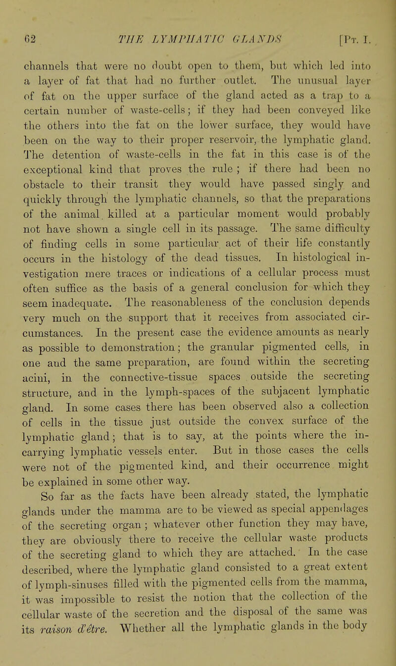 channels that were no (loubt open to them, but which led into a layei- of fat that had no further outlet. The unusual layer of fat on the upper surface of the gland acted as a trap to a certain number of waste-cells; if they had been conveyed like the others into the fat on the lower surface, they would have been on the way to their proper reservoir, the lymphatic gland. 'J'he detention of waste-cells in the fat in this case is of the exceptional kind that proves the rule ; if there had been no obstacle to their transit they would have passed singly and quickly through the lymphatic channels, so that the preparations of the animal, killed at a particular moment would probably not have shown a single cell in its passage. The same difficulty of finding cells in some particular act of their life constantly occurs in the histology of the dead tissues. In histological in- vestigation mere traces or indications of a cellular process must often suffice as the basis of a general conclusion for which they seem inadequate. The reasonableness of the conclusion depends very much on the support that it receives from associated cir- cumstances. In the present case the evidence amounts as nearly as possible to demonstration; the granular pigmented cells, in one and the same preparation, are found within the secreting acini, in the connective-tissue spaces outside the secreting structure, and in the lymph-spaces of the subjacent lymphatic gland. In some cases there has been observed also a collection of cells in the tissue just outside the convex surface of the lymphatic gland; that is to say, at the points where the in- carrying lymphatic vessels enter. But in those cases the cells were not of the pigmented kind, and their occurrence might be explained in some other way. So far as the facts have been already stated, the lymphatic glands under the mamma are to be viewed as special appendages of the secreting organ ; whatever other function they may have, they are obviously there to receive the cellular waste products of the secreting gland to which they are attached. In the case described, where the lymphatic gland consisted to a great extent of lymph-sinuses filled with the pigmented ceils from the mamma, it was impossible to resist the notion that the collection of the cellular waste of the secretion and the disposal of the same was its raison d'etre. Whether all the lymphatic glands in the body