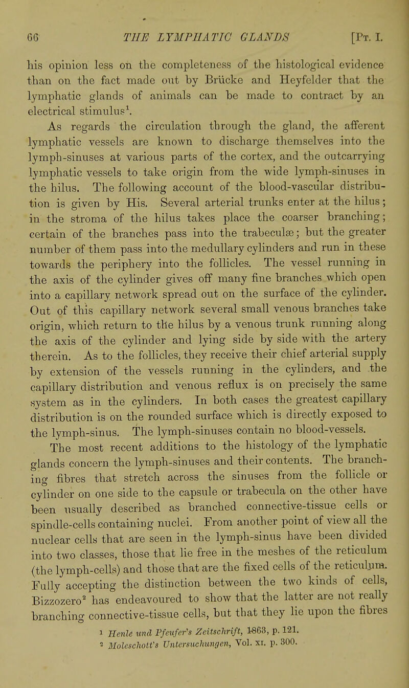 liis opinion less on the completeness of the histological evidence than on the fact made ont by Brlicke and Heyfelder that the lymphatic glands of animals can be made to contract by aix electrical stimulus\ As regards the circulation through the gland, the afferent lymphatic vessels are known to discharge themselves into the lymph-sinuses at various parts of the cortex, and the outcarrying lymphatic vessels to take origin from the wide lymph-sinuses in the hilus. The following account of the blood-vascular distribu- tion is given by His. Several arterial trunks enter at the hilus ; in the stroma of the hilus takes place the coarser branching; certain of the branches pass into the trabeculse; but the greater number of them pass into the medullary cylinders and run in these towards the periphery into the follicles. The vessel running in the axis of the cylinder gives off many fine branches which open into a capillary network spread out on the surface of the cylinder. Out of this capillary network several small venous branches take origin, which return to the hilus by a venous trunk running along the axis of the cylinder and lying side by side with the artery therein. As to the follicles, they receive their chief arterial supply by extension of the vessels running in the cylinders, and the capillary distribution and venous reflux is on precisely the same system as in the cylinders. In both cases the greatest capillary distribution is on the rounded surface which is directly exposed to the lymph-sinus. The lymph-sinuses contain no blood-vessels. The most recent additions to the histology of the lymphatic glands concern the lymph-sinuses and their contents. The branch- ing fibres that stretch across the sinuses from the follicle or cylinder on one side to the capsule or trabecula on the other have been usually described as branched connective-tissue cells or spindle-cells containing nuclei. From another point of view all the nuclear cells that are seen in the lymph-sinus have been divided into two classes, those that lie free in the meshes of the reticulum {the lymph-cells) and those that are the fixed cells of the reticulum. Fully accepting the distinction between the two kinds of cells, Bizzozero' has endeavoured to show that the latter are not really branching connective-tissue cells, but that they lie upon the fibres 1 llcnle unci Pfetifer's Zeitschrift, 1-863, p. 121. 2 MolescUotVs Untermchungcn, Vol. xi. p. 300.