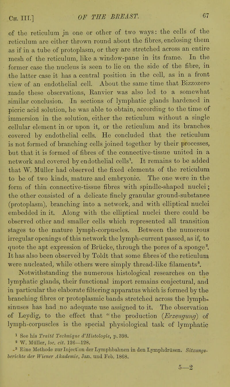 of the reticulum in one or other of two ways: the cells of the reticulum are either thrown round about the fibres, enclosing thein as if in a tube of protoplasm, or they are stretched across an entire mesh of the reticulum, like a window-pane in its frame. In the former case the nucleus is seen to lie on the side of the fibre, in the latter case it has a central position in the cell, as in a front view of an endothehal cell. About the same time that Bizzozero made these observations, Ranvier was also led to a somev/hat similar conclusion. In sections of lymphatic glands hardened in picric acid solution, he was able to obtain, according to the time of immersion in the solution, either the reticulum without a single cellular element in or upon it, or the reticulum and its branches covered by endothelial cells. He concluded that the reticulum is not formed of branching cells joined together by their processes, but that it is formed of fibres of the connective-tissue united in a network and covered by endothelial cells\ It remains to be added that W. Miiller had observed the fixed elements of the reticulum to be of two kinds, mature and embryonic. The one were in the form of thin connective-tissue fibres with spindle-shaped nuclei; the other consisted of a delicate finely granular ground-substanee (protoplasm), branching into a network, and with elliptical nuclei embedded in it. Along with the elliptical nuclei there could be observed other and smaller cells which represented all transition stages to the mature lymph-corpuscles. Between the numerous irregular openings of this network the lymph-current passed, as if, to quote the apt expression of Briicke, through the pores of a sponged It has also been observed by Toldt that some fibres of the reticulum were nucleated, while others were simply thread-like filaments'. Notwithstanding the numerous histological researches on the lymphatic glands, their functional import remains conjectural, and in particular the elaborate filtering apparatus which is formed by the branching fibres or protoplasmic bands stretched across the Ijniiph- sinuses has had no adequate use assigned to it. The observation of Leydig, to the effect that the production {Erzeugung) of lymph-corpuscles is the special physiological task of lymphatic ^ See his Traite Technique d^Histologie, p. 398. 2 W. Miiller, loc. cit. 12G—128. Eine Methode zurInjection der Lymphbahnen in den Lymplidriisen. Sitzimgs- herichte der Wiener Akademie, Jan. und Fob. 1868. 5—2