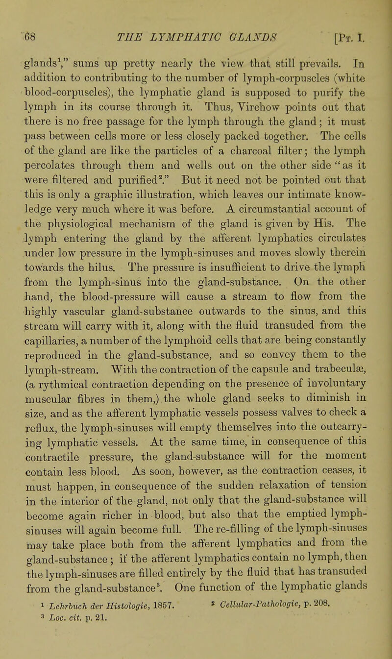 glands\ sums up pretty nearly the view that still prevails. In addition to contributing to the number of lymph-corpuscles (white blood-corpuscles), the lymphatic gland is supposed to purify the lymph in its course through it. Thus, Virchow points out that there is no free passage for the lymph through the gland; it must pass between cells more or less closely packed together. The cells of the gland are like the particles of a charcoal filter; the lymph percolates through them and wells out on the other side as it were filtered and purified''. But it need not be pointed out that this is only a graphic illustration, which leaves our intimate know- ledge very much where it was before. A circumstantial account of the physiological mechanism of the gland is given by His. The lymph entering the gland by the afferent lymphatics circulates under low pressure in the lymph-sinuses and moves slowly therein towards the hilus. The pressure is insufficient to drive the lymph from the lymph-sinus into the gland-substance. On the other hand, the blood-pressure will cause a stream to flow from the highly vascular gland^substance outwards to the sinus, and this stream will carry with it, along with the fluid transuded from the capillaries, a number of the lymphoid cells that are being constantly reproduced in the gland-substance, and so convey them to the lymph-stream. With the contraction of the capsule and trabeculas, (a rythmical contraction depending on the presence of iuvoluntary muscular fibres in them,) the whole gland seeks to diminish in size, and as the afferent lymphatic vessels possess valves to check a reflux, the lymph-sinuses will empty themselves into the outcarry- ing lymphatic vessels. At the same time, in consequence of this contractile pressure, the gland-substance will for the moment contain less blood. As soon, however, as the contraction ceases, it must happen, in consequence of the sudden relaxation of tension in the interior of the gland, not only that the gland-substance will become again richer in blood, but also that the emptied lymph- sinuses will again become full. The re-filling of the lymph-sinuses may take place both from the afferent lymphatics and from the gland-substance ; if the afferent lymphatics contain no lymph, then the lymph-sinuses are filled entirely by the fluid that has transuded from the gland-substance'. One function of the lymphatic glands 1 Lehrhuch der Histologic, 1857. * Cellular-Pathologie, p. 208.