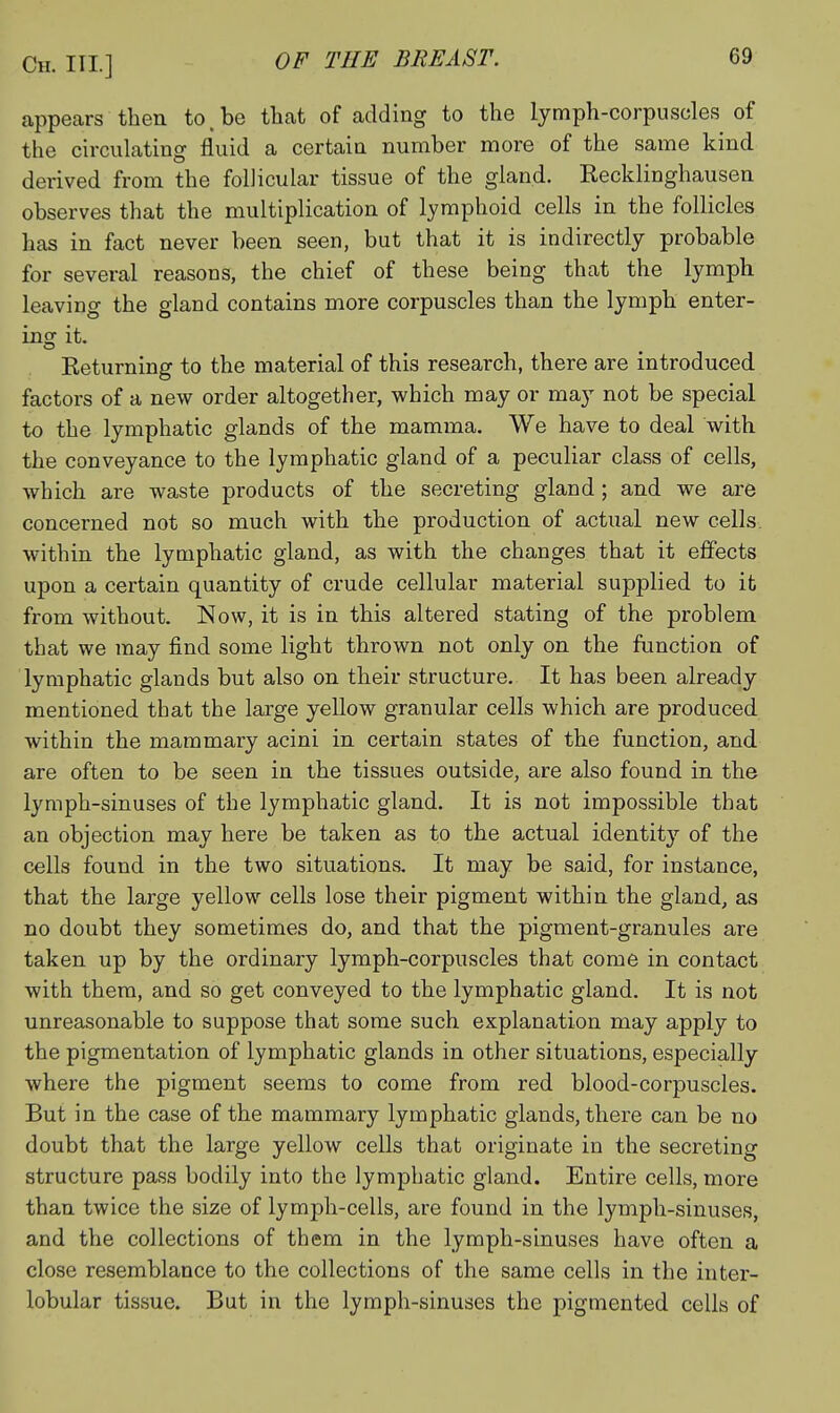 appears then to.be that of adding to the lymph-corpuscles of the circulating fluid a certain number more of the same kind derived from the follicular tissue of the gland. Recklinghausen observes that the multiplication of lymphoid cells in the follicles has in fact never been seen, but that it is indirectly probable for several reasons, the chief of these being that the lymph leaving the gland contains more corpuscles than the lymph enter- ing it. Returning to the material of this research, there are introduced factors of a new order altogether, which may or may not be special to the lymphatic glands of the mamma. We have to deal with the conveyance to the lymphatic gland of a peculiar class of cells, which are waste products of the secreting gland; and we are concerned not so much with the production of actual new cells, within the lymphatic gland, as with the changes that it effects upon a certain quantity of crude cellular material supplied to it from without. Now, it is in this altered stating of the problem that we may find some light thrown not only on the function of lymphatic glands but also on their structure. It has been already mentioned that the large yellow granular cells which are produced within the mammary acini in certain states of the function, and are often to be seen in the tissues outside, are also found in the lymph-sinuses of the lymphatic gland. It is not impossible that an objection may here be taken as to the actual identity of the cells found in the two situations. It may be said, for instance, that the large yellow cells lose their pigment within the gland, as no doubt they sometimes do, and that the pigment-granules are taken up by the ordinary lymph-corpuscles that come in contact with them, and so get conveyed to the lymphatic gland. It is not unreasonable to suppose that some such explanation may apply to the pigmentation of lymphatic glands in other situations, especially where the pigment seems to come from red blood-corpuscles. But in the case of the mammary lymphatic glands, there can be no doubt that the large yellow cells that originate in the secreting structure pass bodily into the lymphatic gland. Entire cells, more than twice the size of lymph-cells, are found in the lymph-sinuses, and the collections of them in the lymph-sinuses have often a close resemblance to the collections of the same cells in the inter- lobular tissue. But in the lymph-sinuses the pigmented cells of
