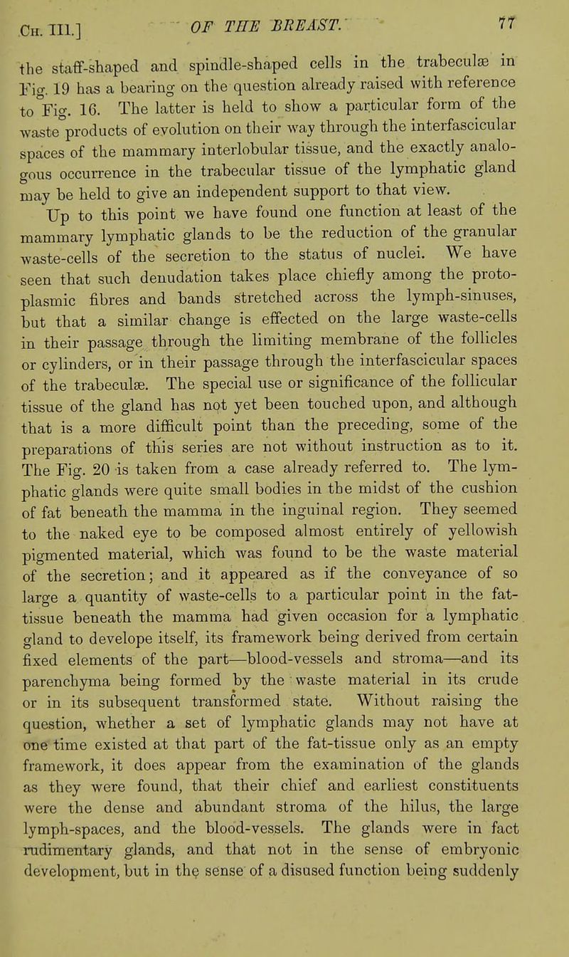 the staff-shaped and spindle-shaped cells in the trabeculjE in Fig. 19 has a bearing on the question already raised with reference to°Fio-. 16. The latter is held to show a particular form of the \vaste°proclucts of evolution on their way through the interfascicular spaces of the mammary interlobular tissue, and the exactly analo- gous occurrence in the trabecular tissue of the lymphatic gland may be held to give an independent support to that view. Up to this point we have found one function at least of the mammary lymphatic glands to be the reduction of the granular waste-cells of the secretion to the status of nuclei. We have seen that such denudation takes place chiefly among the proto- plasmic fibres and bands stretched across the lymph-sinuses, but that a similar change is effected on the large waste-cells in their passage through the limiting membrane of the follicles or cylinders, or in their passage through the interfascicular spaces of the trabeculse. The special use or significance of the follicular tissue of the gland has not yet been touched upon, and although that is a more difficult point than the preceding, some of the preparations of this series are not without instruction as to it. The Fig. 20 is taken from a case already referred to. The lym- phatic glands were quite small bodies in the midst of the cushion of fat beneath the mamma in the inguinal region. They seemed to the naked eye to be composed almost entirely of yellowish pigmented material, which was found to be the waste material of the secretion; and it appeared as if the conveyance of so large a quantity of waste-cells to a particular point in the fat- tissue beneath the mamma had given occasion for a lymphatic gland to develope itself, its framework being derived from certain fixed elements of the part—blood-vessels and stroma—and its parenchyma being formed by the waste material in its crude or in its subsequent transformed state. Without raising the question, whether a set of lymphatic glands may not have at one time existed at that part of the fat-tissue only as an empty framework, it does appear from the examination of the glands as they were found, that their chief and earliest constituents were the dense and abundant stroma of the hilus, the large lymph-spaces, and the blood-vessels. The glands were in fact rudimentary glands, and that not in the sense of embryonic development, but in the sense of a disused function being suddenly