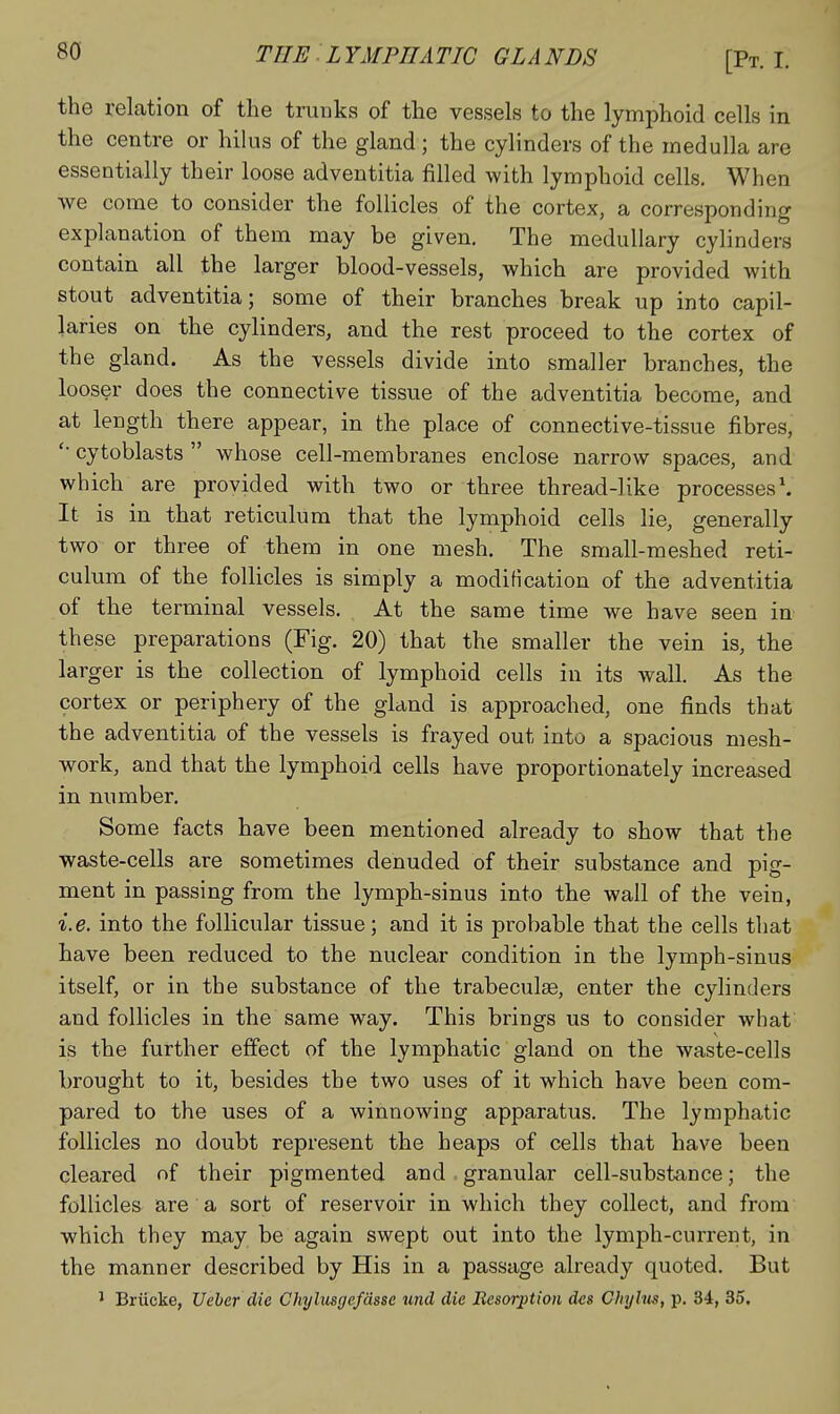 the relation of the trunks of the vessels to the lymphoid cells in the centre or hilus of the gland; the cylinders of the medulla are essentially their loose adventitia filled with lymphoid cells. When we come to consider the follicles of the cortex, a corresponding explanation of them may be given. The medullary cylinders contain all the larger blood-vessels, which are provided with stout adventitia; some of their branches break up into capil- laries on the cylinders, and the rest proceed to the cortex of the gland. As the vessels divide into smaller branches, the looser does the connective tissue of the adventitia become, and at length there appear, in the place of connective-tissue fibres, cytoblasts  whose cell-membranes enclose narrow spaces, and which are provided with two or three thread-like processes'. It is in that reticulum that the lymphoid cells lie, generally two or three of them in one mesh. The small-meshed reti- culum of the follicles is simply a modification of the adventitia of the terminal vessels. At the same time we have seen in these preparations (Fig. 20) that the smaller the vein is, the larger is the collection of lymphoid cells in its wall. As the cortex or periphery of the gland is approached, one finds that the adventitia of the vessels is frayed out into a spacious mesh- work, and that the lymphoid cells have proportionately increased in number. Some facts have been mentioned already to show that the waste-cells are sometimes denuded of their substance and pig- ment in passing from the lymph-sinus into the wall of the vein, i.e. into the follicular tissue; and it is probable that the cells that have been reduced to the nuclear condition in the lymph-sinus itself, or in the substance of the trabeculse, enter the cylinders and follicles in the same way. This brings us to consider what is the further effect of the lymphatic gland on the waste-cells brought to it, besides the two uses of it which have been com- pared to the uses of a winnowing apparatus. The lymphatic follicles no doubt represent the heaps of cells that have been cleared of their pigmented and granular cell-substance; the follicles are a sort of reservoir in which they collect, and from which they may be again swept out into the lymph-current, in the manner described by His in a passage already quoted. But ^ Briicke, Ueber die Chylusgefdsse und die Resorption des Chyhis, p. 34, 35.
