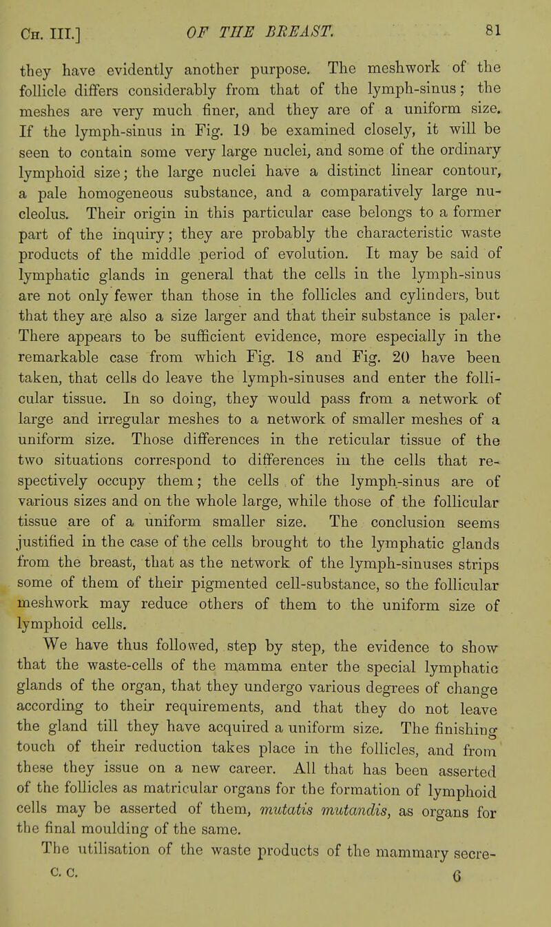 they have evidently another purpose. The mesh work of the follicle differs considerably from that of the lymph-sinus; the meshes are very much finer, and they are of a uniform size. If the lymph-sinus in Fig. 19 be examined closely, it will be seen to contain some very large nuclei, and some of the ordinary lymphoid size; the large nuclei have a distinct linear contour, a pale homogeneous substance, and a comparatively large nu- cleolus. Their origin in this particular case belongs to a former part of the inquiry; they are probably the characteristic waste products of the middle period of evolution. It may be said of lymphatic glands in general that the cells in the lymph-sinus are not only fewer than those in the follicles and cylinders, biit that they are also a size larger and that their substance is paler- There appears to be sufficient evidence, more especially in the remarkable case from which Fig. 18 and Fig. 20 have been taken, that cells do leave the lymph-sinuses and enter the folli- cular tissue. In so doing, they would pass from a network of large and irregular meshes to a network of smaller meshes of a uniform size. Those differences in the reticular tissue of the two situations correspond to differences in the cells that re- spectively occupy them; the cells of the lymph-sinus are of various sizes and on the whole large, while those of the follicular tissue are of a uniform smaller size. The conclusion seems justified in the case of the cells brought to the lymphatic glands from the breast, that as the network of the lymph-sinuses strips some of them of their pigmented cell-substance, so the follicular meshwork may reduce others of them to the uniform size of lymphoid cells. We have thus followed, step by step, the evidence to show that the waste-cells of the mamma enter the special lymphatic glands of the organ, that they undergo various degrees of change according to their requirements, and that they do not leave the gland till they have acquired a uniform size. The finishing touch of their reduction takes place in the follicles, and from these they issue on a new career. All that has been asserted of the follicles as matricular organs for the formation of lymphoid cells may be asserted of them, mutatis mutandis, as organs for the final moulding of the same. The utilisation of the waste products of the mammary secre- c, c. (5