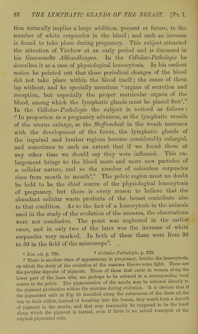 tion naturally implies a large addition, present or future, to the number of white corpuscles in the blood; and such an increase is found to take place during pregnancy. This subject attracted the attention of Virchow at an early period and is discussed in his Gesammelte Ahhandlungen. In the Cellular-Pathologie he describes it as a case of physiological leucocytosis. In his earliest notice he pointed out that those periodical changes of the blood did not take place within the blood itself; the cause of them lay without, and he specially mentions  organs of secretion and reception, but especially the proper matricular organs of the blood, among which the lymphatic glands must be placed first\ In the Cellular-Pathologie the subject is noticed as follows : •'In proportion as a pregnancy advances, as the lymphatic vessels of the uterus enlarge, as the Stoffwechsel in the womb increases with the development of the foetus, the lymphatic glands of the inguinal and lumbar regions become considerably enlarged, and sometimes to such an extent that if we found them at any other time we should say they were inflamed. This en- laro-ement brings to the blood more and more new particles of a cellular nature, and so the number of colourless corpuscles rises from month to month I The pelvic region must no doubt be held to be the chief source of the physiological leucocytosis of pregnancy, but there is every reason to believe that the abundant cellular waste products of the breast contribute also to that condition. As to the fact of a leucocytosis in the animals used in the study of the evolution of the mamma, the observations were not conclusive. The point was neglected in the earlier cases, and in only two of the later was the increase of white corpuscles very marked. In both of these there were from 30 to 50 in the field of the microscope'. , 1 Loc. cit. p. 760. ^ Cellular-Pathologie, p. 229. 3 There is another class of appearances in pregnancy, besides the leucocytosis, on -which the study of the evolution of the mamma throws some light. These are the peculiar deposits of pigment. Those of them that occur in women along the lower part of the linea alba, are perhaps to be referred to a corresponding local source in the pelvis. The pigmentation of the areola may be refeixed du'cctly to the pigment production within the mamma during evolution. It is obvious that if the pigmented cells in Fig. 13 travelled along the submucosa of the ducts all tho way to their orifice, instead of breaking into the lumen, they would form a deposit of pigment in the areola; and that may reasonably bo supposed to be the track along which tho pigment is carried, even if there is no actual transport of the original pigmented cells.