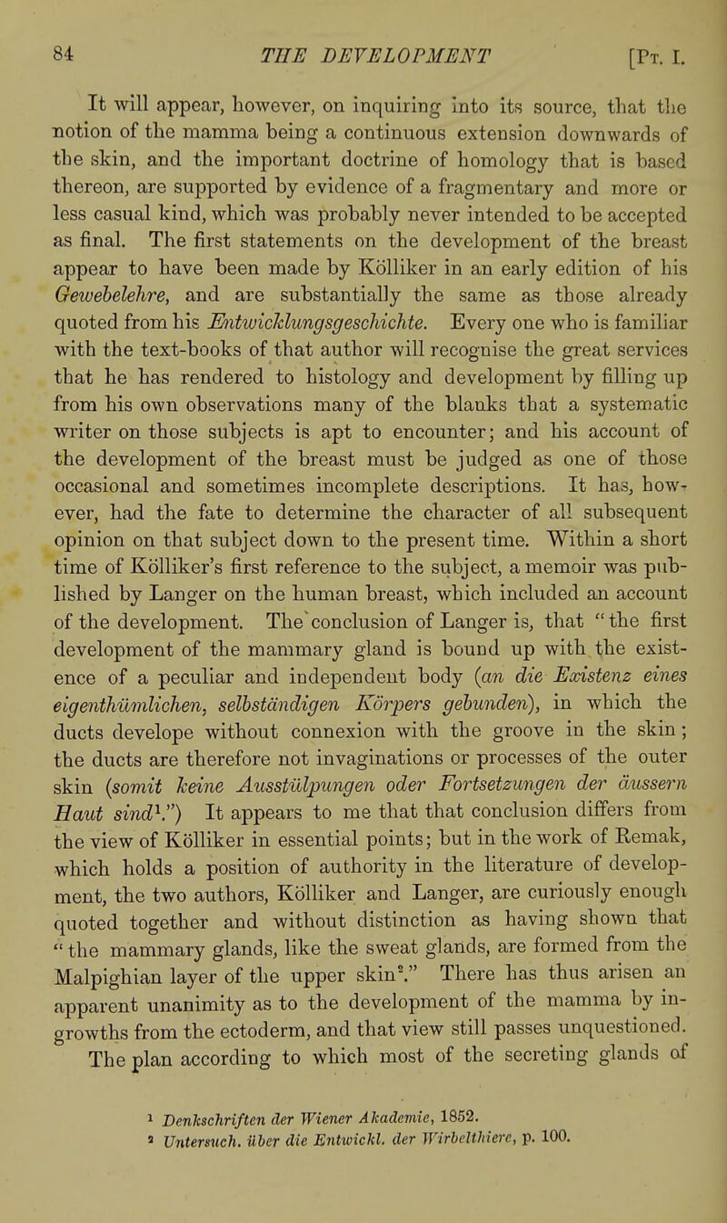 It will appear, however, on inquiring into its source, that tlie notion of the mamma being a continuous extension downwards of the skin, and the important doctrine of homology that is based thereon, are supported by evidence of a fragmentary and more or less casual kind, which was probably never intended to be accepted as final. The first statements on the development of the breast appear to have been made by Kolliker in an early edition of his Gewebelehre, and are substantially the same as those already quoted from his Entwichlungsgeschichte. Every one who is familiar with the text-books of that author will recognise the great services that he has rendered to histology and development by filling up from his own observations many of the blanks that a systematic writer on those subjects is apt to encounter; and his account of the development of the breast must be judged as one of those occasional and sometimes incomplete descriptions. It has, how- ever, had the fate to determine the character of all subsequent opinion on that subject down to the present time. Within a short time of Kolliker's first reference to the subject, a memoir was pub- lished by Langer on the human breast, which included an account of the development. The'conclusion of Langer is, that the first development of the mammary gland is bound up with the exist- ence of a peculiar and independent body {an die Existenz eines eigenthumlichen, selbstdndigen Korpers gehunden), in which the ducts develope without connexion with the groove in the skin ; the ducts are therefore not invaginations or processes of the outer skin {somit keine Ausstulpungen oder Fortsetzungen der dussern Haut sind^.) It appears to me that that conclusion differs from the view of Kolliker in essential points; but in the work of Remak, which holds a position of authority in the literature of develop- ment, the two authors, Kolliker and Langer, are curiously enough quoted together and without distinction as having shown that  the mammary glands, like the sweat glands, are formed from the Malpighian layer of the upper skin^ There has thus arisen an apparent unanimity as to the development of the mamma by in- growths from the ectoderm, and that view still passes unquestioned. The plan according to which most of the secreting glands of ^ Denkschriften der Wiener Akademie, 1852. ' Untersnch. iiber die Entwickl. der Wirbelthiere, p. 100.