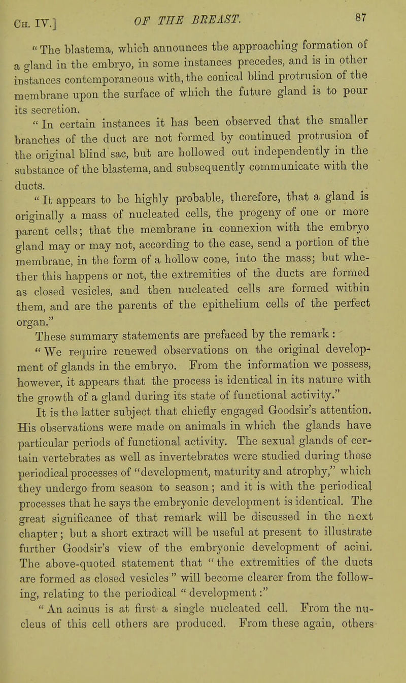  The blastema, wliicli announces the approaching formation of a gland ia the embryo, in some instances precedes, and is in other instances contemporaneous with, the conical blind protrusion of the membrane upon the surface of which the future gland is to pour its secretion, In certain instances it has been observed that the smaller branches of the duct are not formed by continued protrusion of the original blind sac, but are hollowed out independently in the substance of the blastema, and subsequently communicate with the ducts.  It appears to be highly probable, therefore, that a gland is originally a mass of nucleated cells, the progeny of one or more parent cells; that the membrane in connexion with the embryo gland may or may not, according to the case, send a portion of the membrane, in the form of a hollow coue, into the mass; but whe- ther this happens or not, the extremities of the ducts are formed as closed vesicles, and then nucleated cells are formed within them, and are the parents of the epithelium cells of the perfect organ. These summary statements are prefaced by the remark : We require renewed observations on the original develop- ment of glands in the embryo. From the information we possess, however, it appears that the process is identical in its nature with the growth of a gland during its state of functional activity. It is the latter subject that chiefly engaged Goodsir's attention. His observations were made on animals in which the glands have particular periods of functional activity. The sexual glands of cer- tain vertebrates as well as invertebrates were studied during those periodical processes of development, maturity and atrophy, which they undergo from season to season; and it is with the periodical processes that he says the embryonic development is identical. The great significance of that remark will be discussed in the next chapter; but a short extract will be useful at present to illustrate further Goodsir's view of the embryonic development of acini. The above-quoted statement that  the extremities of the ducts are formed as closed vesicles  will become clearer from the follow- ing, relating to the periodical  development:  An acinus is at first a single nucleated cell. From the nu- cleus of this cell others are produced. From these again, others