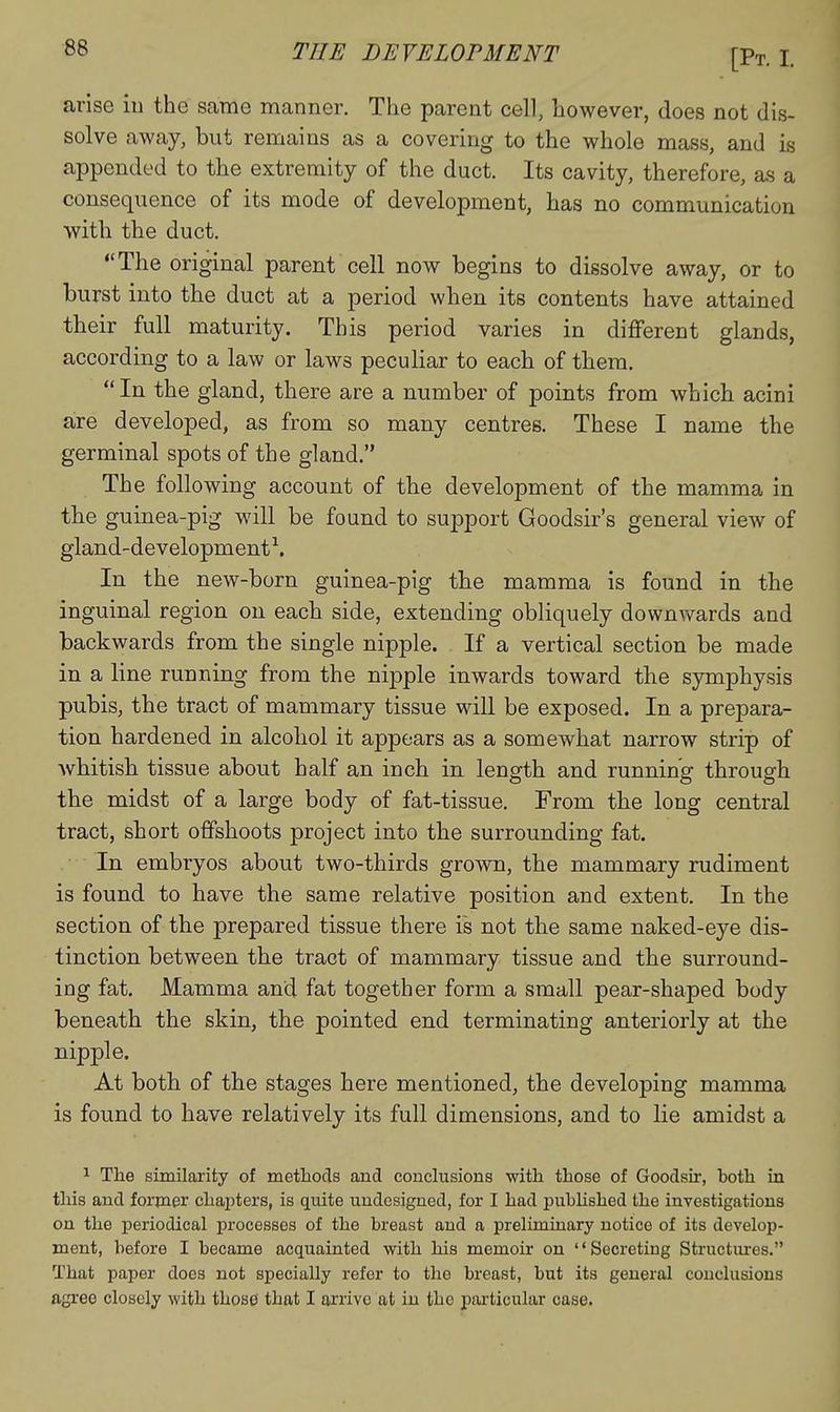 arise iu the same manner. The parent cell, however, does not dis- solve away, but remains as a covering to the whole mass, and is appended to the extremity of the duct. Its cavity, therefore, as a consequence of its mode of development, has no communication with the duct, The original parent cell now begins to dissolve away, or to burst into the duct at a period when its contents have attained their full maturity. This period varies in different glands, according to a law or laws peculiar to each of them, In the gland, there are a number of points from which acini are developed, as from so many centres. These I name the germinal spots of the gland. The following account of the development of the mamma in the guinea-pig will be found to support Goodsir's general view of gland-development^. In the new-born guinea-pig the mamma is found in the inguinal region on each side, extending obliquely downwards and backwards from the single nipple. If a vertical section be made in a line running from the nipple inwards toward the symphysis pubis, the tract of mammary tissue will be exposed. In a prepara- tion hardened in alcohol it appears as a somewhat narrow strip of Avhitish tissue about half an inch in length and running through the midst of a large body of fat-tissue. From the long central tract, short offshoots project into the surrounding fat. In embryos about two-thirds grown, the mammary rudiment is found to have the same relative position and extent. In the section of the prepared tissue there is not the same naked-eye dis- tinction between the tract of mammary tissue and the surround- ing fat. Mamma and fat together form a small pear-shaped body beneath the skin, the pointed end terminating anteriorly at the nipple. At both of the stages here mentioned, the developing mamma is found to have relatively its full dimensions, and to lie amidst a ^ The similarity of methods and conclusions •with those of Goodsir, both in this and former chapters, is quite undesigned, for I had pubhshed the investigations on the periodical processes of the breast and a preliminary notice of its develop- ment, before I became acquainted with his memoir on '' Secreting Structiures, That paper does not specially refer to the breast, but its general conclusions agree closely with those that I arrive at in the particular case.