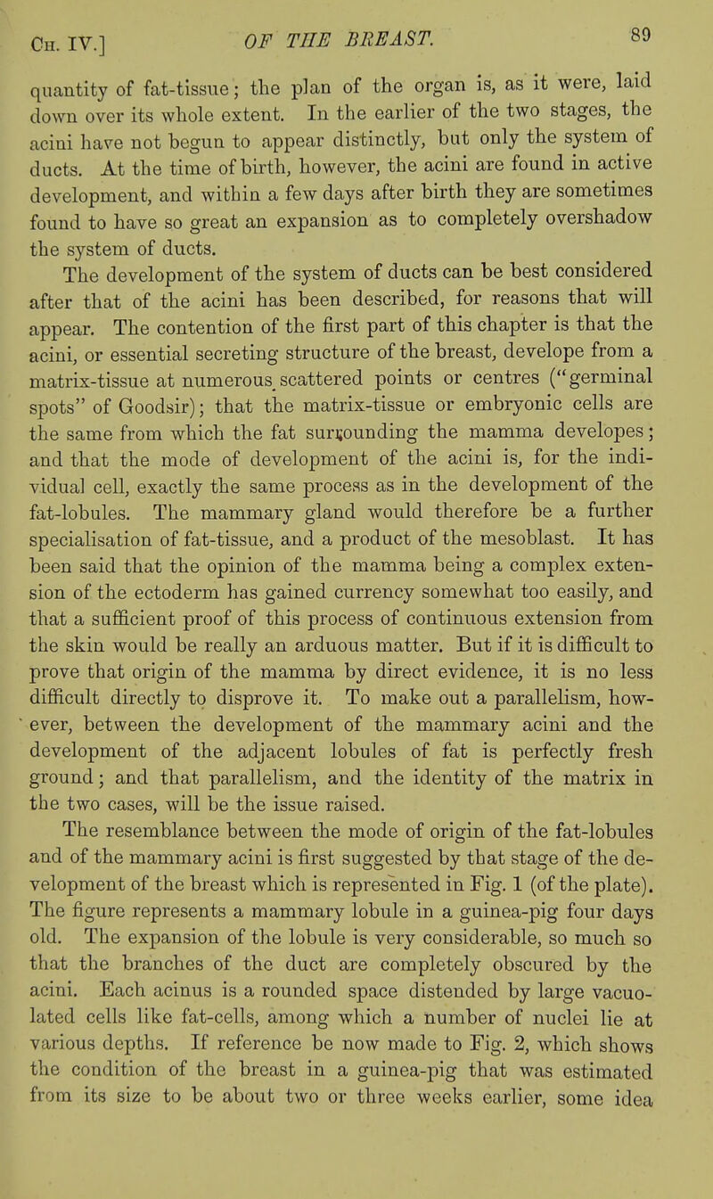 quantity of fat-tissue; the plan of the organ is, as it were, laid down over its whole extent. In the earlier of the two stages, the acini have not begun to appear distinctly, but only the system of ducts. At the time of birth, however, the acini are found in active development, and within a few days after birth they are sometimes found to have so great an expansion as to completely overshadow the system of ducts. The development of the system of ducts can be best considered after that of the acini has been described, for reasons that will appear. The contention of the first part of this chapter is that the acini, or essential secreting structure of the breast, develope from a matrix-tissue at numerous scattered points or centres (germinal spots of Goodsir); that the matrix-tissue or embryonic cells are the same from which the fat surrounding the mamma developes; and that the mode of development of the acini is, for the indi- vidual cell, exactly the same process as in the development of the fat-lobules. The mammary gland would therefore be a further specialisation of fat-tissue, and a product of the mesoblast. It has been said that the opinion of the mamma being a complex exten- sion of the ectoderm has gained currency somewhat too easily, and that a sufficient proof of this process of continuous extension from the skin would be really an arduous matter. But if it is difficult to prove that origin of the mamma by direct evidence, it is no less difficult directly to disprove it. To make out a parallelism, how- ever, between the development of the mammary acini and the development of the adjacent lobules of fat is perfectly fresh ground; and that parallelism, and the identity of the matrix in the two cases, will be the issue raised. The resemblance between the mode of origin of the fat-lobules and of the mammary acini is first suggested by that stage of the de- velopment of the breast which is represented in Fig. 1 (of the plate). The figure represents a mammary lobule in a guinea-pig four days old. The expansion of the lobule is very considerable, so much so that the branches of the duct are completely obscured by the acini. Each acinus is a rounded space distended by large vacuo- lated cells like fat-cells, among which a number of nuclei lie at various depths. If reference be now made to Fig. 2, which shows the condition of the breast in a guinea-pig that was estimated from its size to be about two or three weeks earlier, some idea
