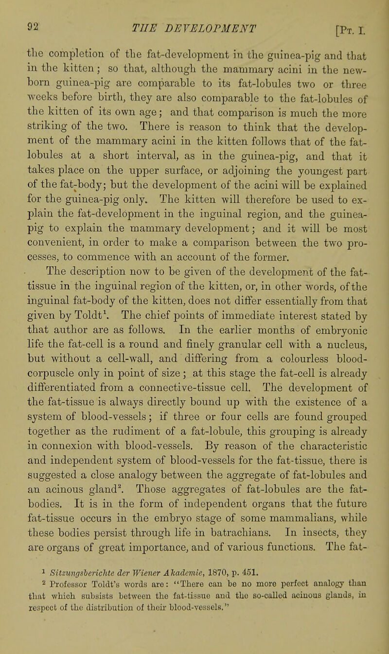the completion of the fat-development in the gninea-pig and that in the kitten; so that, although the mammary acini in the new- born guinea-pig are comparable to its fat-lobules two or three weeks before birth, they are also comparable to the fat-lobules of the kitten of its own age; and that comparison is much the more striking of the two. There is reason to think that the develop- ment of the mammary acini in the kitten follows that of the fat- lobules at a short interval, as in the guinea-pig, and that it takes place on the upper surface, or adjoining the youngest part of the fat-body; but the development of the acini will be explained for the guinea-pig only. The kitten will therefore be used to ex- plain the fat-development in the inguinal region, and the guinea- pig to explain the mammary development; and it will be most convenient, in order to make a comparison between the two pro- cesses, to commence with an account of the former. The description now to be given of the development of the fat- tissue in the inguinal region of the kitten, or, in other words, of the inguinal fat-body of the kitten, does not differ essentially from that given by Toldt\ The chief points of immediate interest stated by that author are as follows. In the earlier months of embryonic life the fat-cell is a round and finely granular cell with a nucleus, but without a cell-wall, and differing from a colourless blood- corpuscle only in point of size; at this stage the fat-cell is already differentiated from a connective-tissue cell. The development of the fat-tissue is always directly bound up with the existence of a system of blood-vessels; if three or four cells are found grouped together as the rudiment of a fat-lobule, this grouping is already in connexion with blood-vessels. By reason of the characteristic and independent system of blood-vessels for the fat-tissue, there is suggested a close analogy between the aggregate of fat-lobules and an acinous gland^. Those aggregates of fat-lobules are the fat- bodies. It is in the form of independent organs that the future fat-tissue occurs in the embryo stage of some mammalians, while these bodies persist through life in batrachians. In insects, they are organs of great importance, and of various functions. The fat- 1 Sitzungsberichte der Wiener Akademie, 1870, p. 451. '■^ Professor Toldt's words are: There can be no more perfect analogy than that which subsists between the fat-tissue and the so-called acinous glands, in respect of the distribution of their blood-vessels.