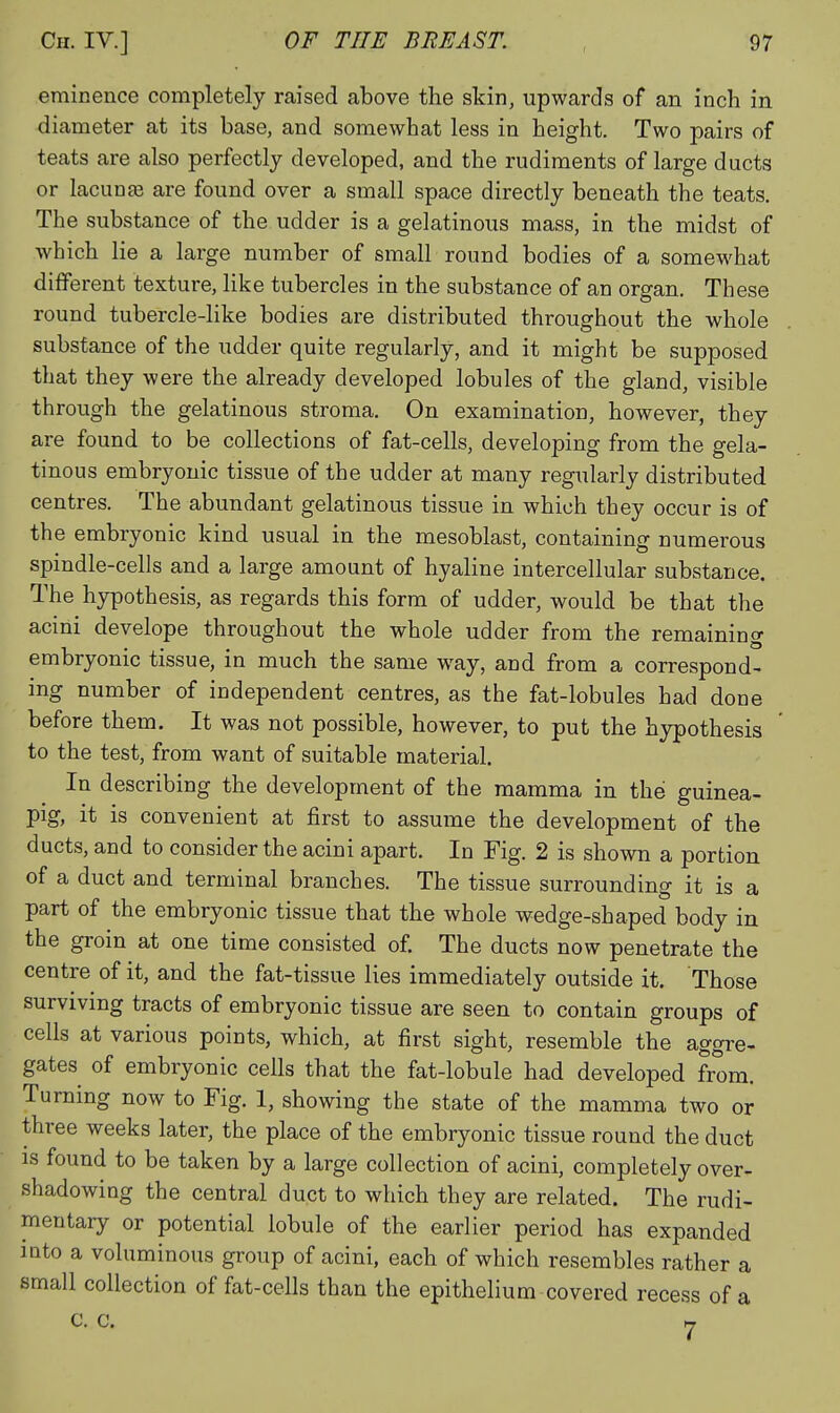 eminence completely raised above the skin, upwards of an inch in diameter at its base, and somewhat less in height. Two pairs of teats are also perfectly developed, and the rudiments of large ducts or lacunee are found over a small space directly beneath the teats. The substance of the udder is a gelatinous mass, in the midst of which lie a large number of small round bodies of a somewhat different texture, like tubercles in the substance of an organ. These round tubercle-like bodies are distributed throughout the whole substance of the udder quite regularly, and it might be supposed that they were the already developed lobules of the gland, visible through the gelatinous stroma. On examination, however, they are found to be collections of fat-cells, developing from the gela- tinous embryonic tissue of the udder at many regularly distributed centres. The abundant gelatinous tissue in which they occur is of the embryonic kind usual in the mesoblast, containing numerous spindle-cells and a large amount of hyaline intercellular substance. The hypothesis, as regards this form of udder, would be that the acini develope throughout the whole udder from the remaining embryonic tissue, in much the same way, and from a correspond- ing number of independent centres, as the fat-lobules had done before them. It was not possible, however, to put the hypothesis to the test, from want of suitable material. In describing the development of the mamma in the guinea- pig, it is convenient at first to assume the development of the ducts, and to consider the acini apart. In Fig. 2 is shown a portion of a duct and terminal branches. The tissue surrounding it is a part of the embryonic tissue that the whole wedge-shaped body in the gi-oin at one time consisted of. The ducts now penetrate the centre of it, and the fat-tissue lies immediately outside it. Those surviving tracts of embryonic tissue are seen to contain groups of cells at various points, which, at first sight, resemble the aggre- gates of embryonic cells that the fat-lobule had developed from. Turning now to Fig. 1, showing the state of the mamma two or three weeks later, the place of the embryonic tissue round the duct IS found to be taken by a large collection of acini, completely over- shadowing the central duct to which they are related. The rudi- mentary or potential lobule of the earlier period has expanded mto a voluminous group of acini, each of which resembles rather a small collection of fat-cells than the epithelium covered recess of a C. C. rr