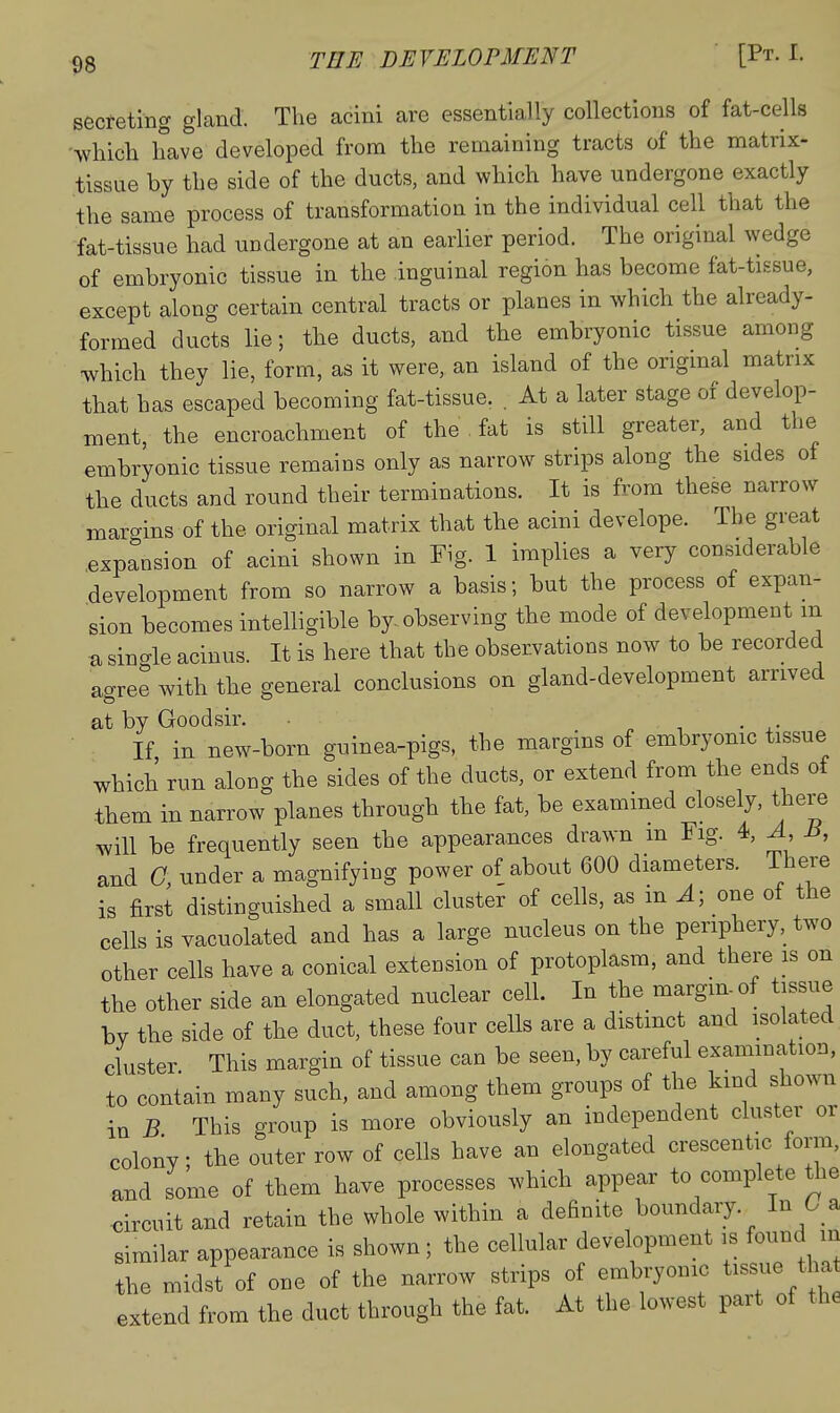 THE DEVELOPMENT [Pt. I. secreting gland. The acini are essentially collections of fat-cells Avhicli have developed from the remaining tracts of the matrix- tissue by the side of the ducts, and which have undergone exactly the same process of transformation in the individual cell that the fat-tissue had undergone at an earlier period. The original wedge of embryonic tissue in the inguinal region has become fat-tissue, except along certain central tracts or planes in which the already- formed ducts lie; the ducts, and the embryonic tissue among •which they lie, form, as it were, an island of the origmal matrix that has escaped becoming fat-tissue. . At a later stage of develop- ment, the encroachment of the fat is still greater, and the embryonic tissue remains only as narrow strips along the sides of the ducts and round their terminations. It is from these narrow margins of the original matrix that the acini develope. The great expansion of acini shown in Fig. 1 implies a very considerable .development from so narrow a basis; but the process of expan- sion becomes intelligible by observing the mode of development m a sin-le acinus. It is here that the observations now to be recorded agree with the general conclusions on gland-development arrived at by Goodsir. If in new-born guinea-pigs, the margins of embryomc tissue which run along the sides of the ducts, or extend from the ends of them in narrow planes through the fat, be examined closely, there will be frequently seen the appearances drawn m Fig. 4, A B, and G, under a magnifying power of about 600 diameters. There is first distinguished a small cluster of cells, as m ^; one of the cells is vacuolated and has a large nucleus on the periphery, two other cells have a conical extension of protoplasm, and there is on the other side an elongated nuclear cell. In the margin of tissue by the side of the duct, these four cells are a distinct and isolated cluster This margin of tissue can be seen, by careful examination, to contain many such, and among them groups of the kind shown in B This group is more obviously an independent cluster or colony; the outer row of cells have an elongated crescentic form, and some of them have processes which appear to complete tiie •circuit and retain the whole within a definite boundaiy. In 6_a similar appearance is shown; the cellular development is found in the midst of one of the narrow strips of embryonic tissue tha extend from the duct through the fat. At the lowest part of the