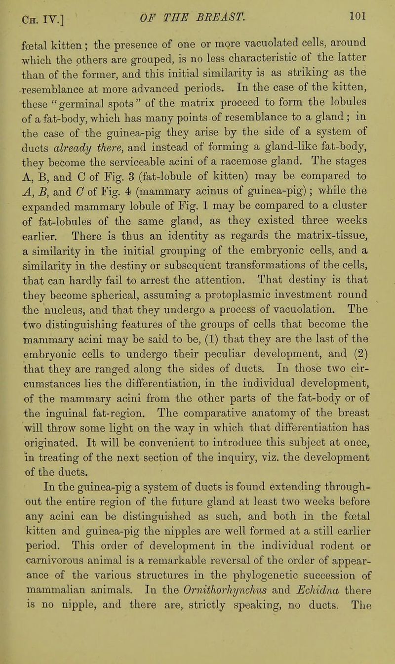 foetal kitten ; the presence of one or more vacuolated cells, around which the others are grouped, is no less characteristic of the latter than of the former, and this initial similarity is as striking as the •resemblance at more advanced periods. In the case of the kitten, these germinal spots of the matrix proceed to form the lobules of a fat-body, which has many points of resemblance to a gland ; in the case of the guinea-pig they arise by the side of a system of ducts already there, and instead of forming a gland-like fat-body, they become the serviceable acini of a racemose gland. The stages A, B, and C of Fig. 3 (fat-lobule of kitten) may be compared to A, B, and G of Fig. 4 (mammary acinus of guinea-pig); while the expanded mammary lobule of Fig. 1 may be compared to a cluster of fat-lobules of the same gland, as they existed three weeks earlier. There is thus an identity as regards the matrix-tissue, a similarity in the initial grouping of the embryonic cells, and a similarity in the destiny or subsequent transformations of the cells, that can hardly fail to arrest the attention. That destiny is that they become spherical, assuming a protoplasmic investment round the nucleus, and that they undergo a process of vacuolation. The two distinguishing features of the groups of cells that become the mammary acini may be said to be, (1) that they are the last of the embryonic cells to undergo their peculiar development, and (2) that they are ranged along the sides of ducts. In those two cir- cumstances lies the differentiation, in the individual development, of the mammary acini from the other parts of the fat-body or of the inguinal fat-region. The comparative anatomy of the breast will throw some light on the way in which that differentiation has originated. It will be convenient to introduce this subject at once, in treating of the next section of the inquiry, viz. the development of the ducts. In the guinea-pig a system of ducts is found extending through- out the entire region of the future gland at least two weeks before any acini can be distinguished as such, and both in the foetal kitten and guinea-pig the nipples are well formed at a still earlier period. This order of development in the individual rodent or carnivorous animal is a remarkable reversal of the order of appear- ance of the various structures in the phylogenetic succession of mammalian animals. In the Ornithorhynchus and Echidna there is no nipple, and there are, strictly speaking, no ducts. The