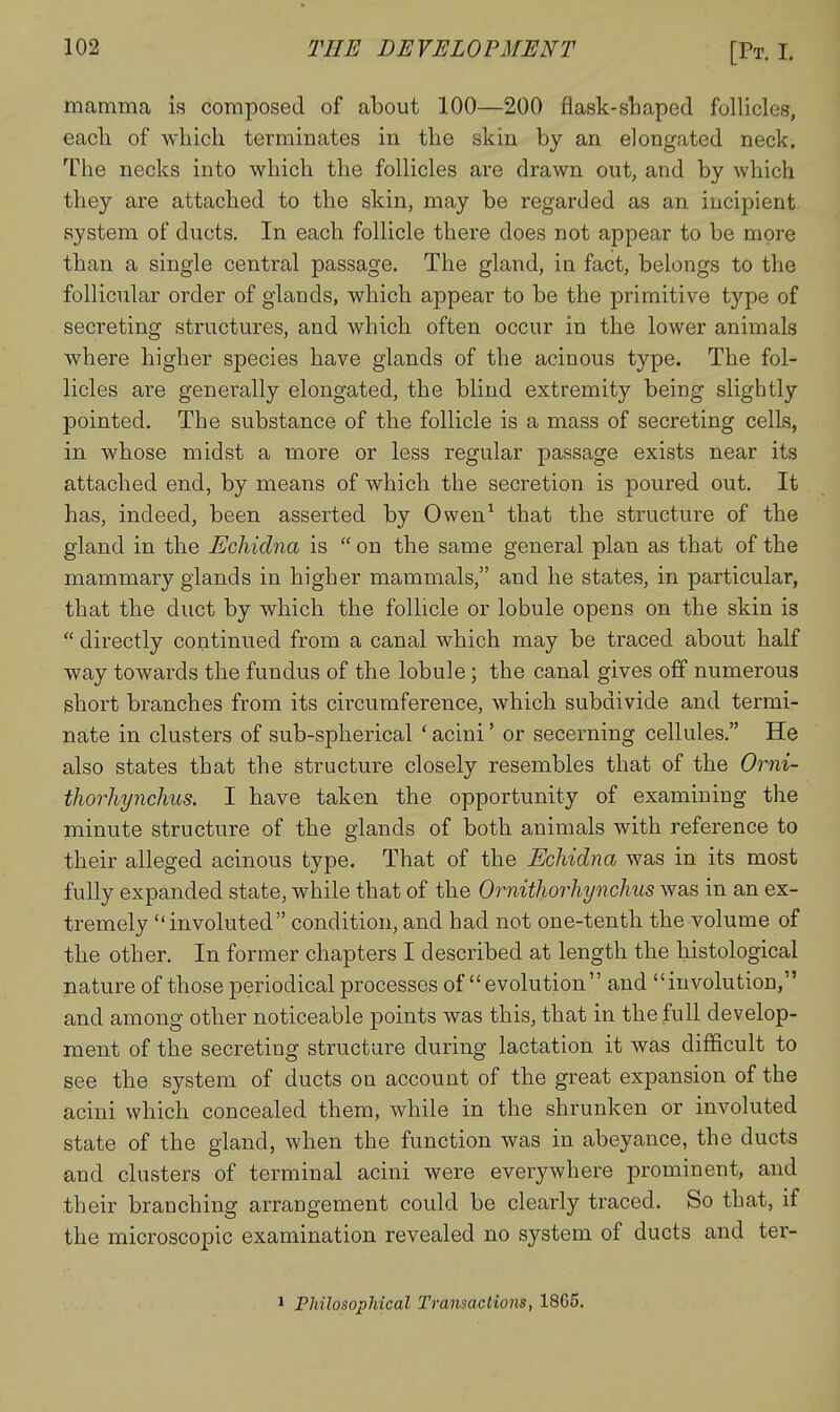 mamma is composed of about 100—200 flask-sliaped folliclef?, each of whicli terminates in the skin by an elongated neck. The necks into which the follicles are drawn out, and by which they are attached to the skin, may be regarded as an incipient system of ducts. In each follicle there does not appear to be more than a single central passage. The gland, in fact, belongs to the follicular order of glands, which appear to be the primitive type of secreting structures, and which often occur in the lower animals where higher species have glands of the acinous type. The fol- licles are genei-ally elongated, the blind extremity being slightly pointed. The substance of the follicle is a mass of secreting cells, in whose midst a more or less regular passage exists near its attached end, by means of which the secretion is poured out. It has, indeed, been asserted by Owen^ that the structure of the gland in the Echidna is  on the same general plan as that of the mammary glands in higher mammals, and he states, in particular, that the duct by which the follicle or lobule opens on the skin is  directly continued from a canal which may be traced about half way towards the fundus of the lobule; the canal gives off numerous short branches from its circumference, which subdivide and termi- nate in clusters of sub-spherical ' acini' or secerning cellules. He also states that the structure closely resembles that of the Orni- thorhynchus. I have taken the opportunity of examining the minute structure of the glands of both animals with reference to their alleged acinous type. That of the Echidna was in its most fully expanded state, while that of the Ornithorhynchus was in an ex- tremely involuted condition, and had not one-tenth the volume of the other. In former chapters I described at length the histological nature of those periodical processes of evolution and involution, and among other noticeable points was this, that in the full develop- ment of the secreting structure during lactation it was difficult to see the system of ducts on account of the great expansion of the acini which concealed them, while in the shrunken or involuted state of the gland, when the function was in abeyance, the ducts and clusters of terminal acini were everywhere prominent, and their branching arrangement could be clearly traced. So that, if the microscopic examination revealed no system of ducts and ter- ^ Philosophical Transactions, 1865.