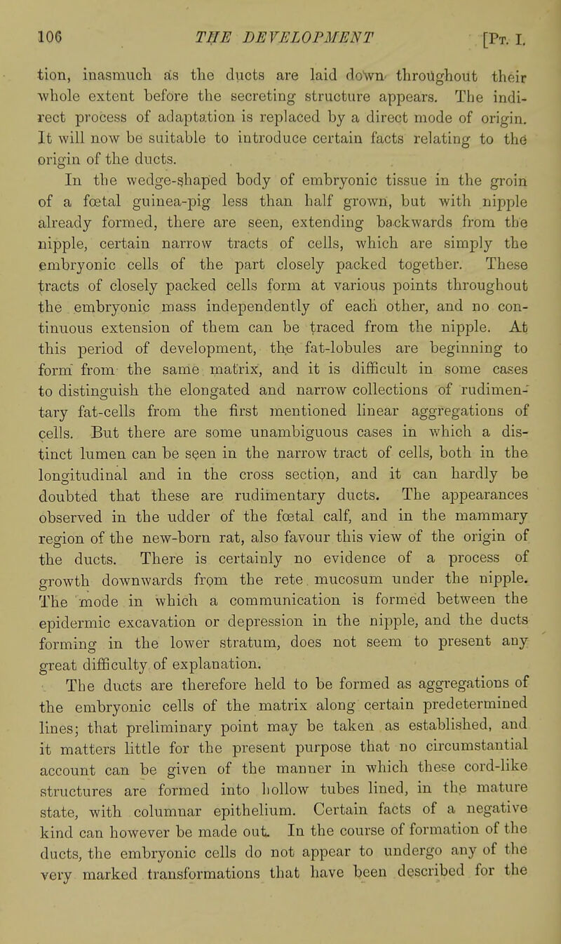 tion, inasmuch as the ducts are laid doWn- throiighout their whole extent before the secreting structure appears. The indi- rect process of adaptation is replaced by a direct mode of origin. It will now be suitable to introduce certain facts relating to th(3 origin of the ducts. In the wedge-shaped body of embryonic tissue in the groin of a foetal guinea-pig less than half grown, but with nipple already formed, there are seen, extending backwards from the nipple, certain narrow tracts of cells, which are simply the embryonic cells of the part closely packed together. These tracts of closely packed cells form at various points throughout the embryonic mass independently of each other, and no con- tinuous extension of them can be traced from the nipple. At this period of development, the fat-lobules are beginning to form from the same matrix, and it is difficult in some cases to distinguish the elongated and narrow collections of rudimen- tary fat-cells from the first mentioned linear aggregations of cells. But there are some unambiguous cases in which a dis- tinct lumen can be sQen in the narrow tract of cells, both in the longitudinal and in the cross section, and it can hardly be doubted that these are rudiinentary ducts. The appearances observed in the udder of the foetal calf, and in the mammary region of the new-born rat, also favour this view of the origin of the ducts. There is certainly no evidence of a process of growth downwards from the rete mucosum under the nipple. The mode in which a communication is formed between the epidermic excavation or depression in the nipple, and the ducts forming in the lower stratum, does not seem to present any great difificulty of explanation. The ducts are therefore held to be formed as aggregations of the embryonic cells of the matrix along certain predetermined lines; that preliminary point may be taken as established, and it matters little for the present purpose that no circumstantial account can be given of the manner in which these cord-like structures are formed into hollow tubes lined, in the mature state, with columnar epithelium. Certain facts of a negative kind can however be made out. In the course of formation of the ducts, the embryonic cells do not appear to undergo any of the very marked transformations that have been described for the