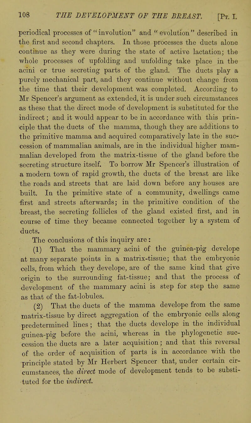 periodical processes of  involution and  evolution  described in the first and second chapters. In those processes the ducts alone continue as they were during the state of active lactation; the whole processes of upfolding and unfolding take place in the acini or true secreting parts of the gland. The ducts play a purely mechanical part, and they continue without change from the time that their development was completed. According to Mr Spencer's argument as extended, it is under such circumstances as these that the direct mode of development is substituted for the indirect; and it would appear to be in accordance with this prin- ciple that the ducts of the mamma, though they are additions to the primitive mamma and acquired comparatively late in the suc- cession of mammalian animals, are in the individual higher mam- malian developed from the matrix-tissue of the gland before the secreting structure itself. To borrow Mr Spencer's illustration of a modern town of rapid growth, the ducts of the breast are like the roads and streets that are laid down before any houses are built. In the primitive state of a community, dwellings came first and streets afterwards; in the primitive condition of the breast, the secreting follicles of the gland existed first, and in course of time they became connected together by a system of ducts. The conclusions of this inquiry are: (1) That the mammary acini of the guinea-pig develope at many separate points in a matrix-tissue; that the embryonic cells, from which they develope, are of the same kind that give origin to the surrounding fat-tissue; and that the process of development of the mammary acini is step for step the same as that of the fat-lobules. (2) That the ducts of the mamma develope from the same matrix-tissue by direct aggregation of the embryonic cells along predetermined lines; that the ducts develope in the individual guinea-pig before the acini, whereas in the phylogenetic suc- cession the ducts are a later acquisition; and that this reversal of the order of acquisition of parts is in accordance with the principle stated by Mr Herbert Spencer that, under certain cir- cumstances, the direct mode of development tends to be substi- tuted for the indirect.