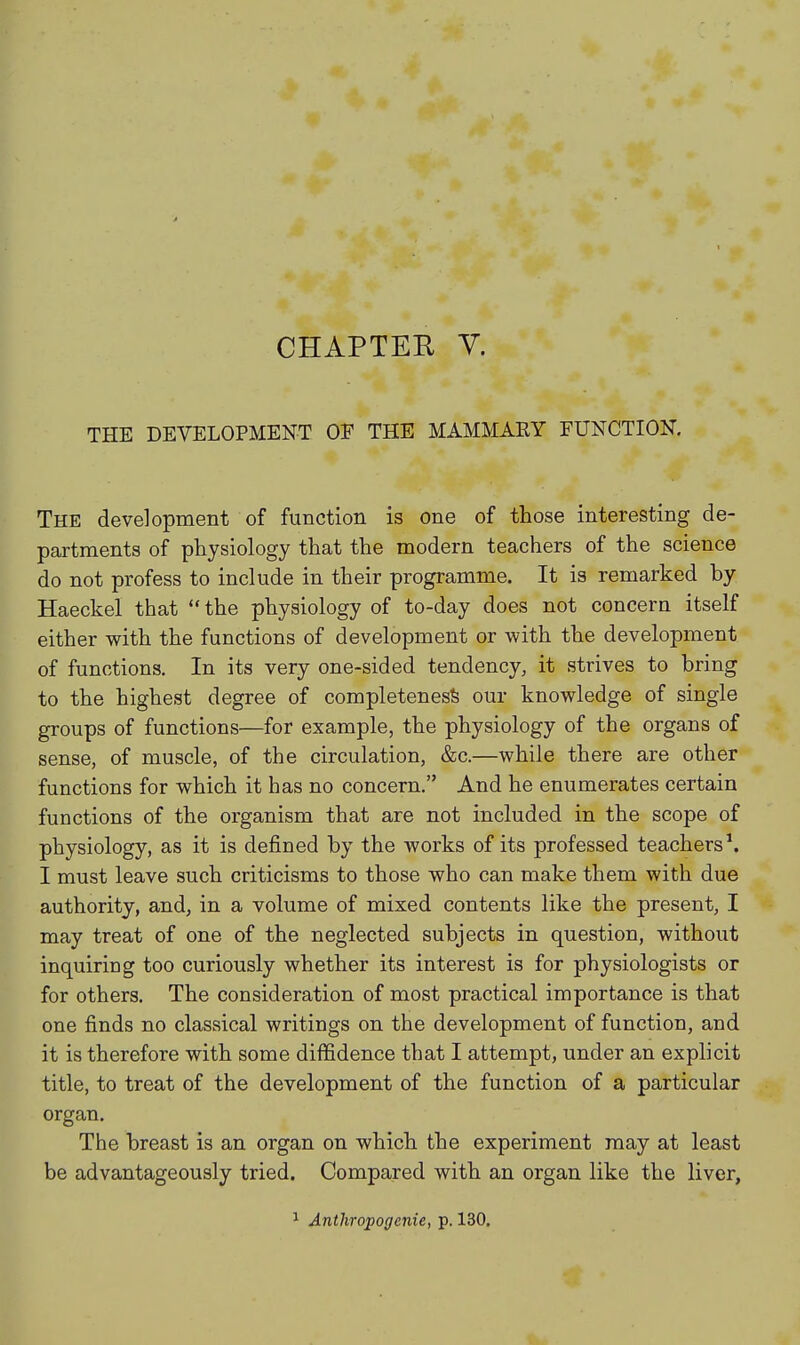 CHAPTEE y. THE DEVELOPMENT OF THE MAMMARY FUNCTION. The development of function is one of those interesting de- partments of physiology that the modern teachers of the science do not profess to include in their programme. It is remarked by Haeckel that  the physiology of to-day does not concern itself either with the functions of development or with the development of functions. In its very one-sided tendency, it strives to bring to the highest degree of completenesfe our knowledge of single groups of functions—for example, the physiology of the organs of sense, of muscle, of the circulation, &c.—while there are other functions for which it has no concern. And he enumerates certain functions of the organism that are not included in the scope of physiology, as it is defined by the works of its professed teachers \ I must leave such criticisms to those who can make them with due authority, and, in a volume of mixed contents like the present, I may treat of one of the neglected subjects in question, without inquiring too curiously whether its interest is for physiologists or for others. The consideration of most practical importance is that one finds no classical writings on the development of function, and it is therefore with some diffidence that I attempt, under an explicit title, to treat of the development of the function of a particular organ. The breast is an organ on which the experiment may at least be advantageously tried. Compared with an organ like the liver, ^ Anthropogenic, p. 130,