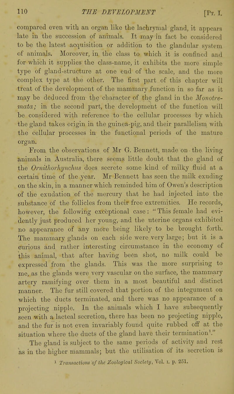 compared even with an organ like the laetrynial gland, it appears late in the succession of animals. It may in fact be considered to be the latest acquisition or addition to the glandular system of animals. Moreover, in the class to which it is confined and for which it supplies the class-name, it exhibits the more simj^le type of gland-structure at one eud of the scale, and the more complex type at the other. The first part of this chapter will treat of the development of the mammary function in so far as it may be deduced from the character of the gland in the Monotre- mata; in the second part, the development of the function will be considered with reference to the cellular processes by which the gland takes origin in the guinea-pig, and their parallelisna with the cellular processes in the functional periods of the mature organ. From the observations of Mr G. Bennett, made on • the living animals in Australia, there seems little doubt that the gland of the Ornithorhynchus does secrete some kind of milky fluid at a certain time of the year. Mr Bennett has seen the milk exuding on the skin, in a manner which reminded him of Owen's description of the exudation of the mercury that he had injected into the substance of the follicles from their free extremities. He records, however, the following exceptional case:  This female had evi- dently just produced her young, and the uterine organs exhibited no appearance of any more being likely to be brought forth. The mammary glands on each side were very large; but it is a curious and rather interesting circumstance in the economy of this animal, that after having been shot, no milk could be expressed from the glands. This was the more surprising to me, as the glands were very vascular on the surface, the mammary artery ramifying over them in a most beautiful and distinct manner. The fur still covered that portion of the integument on which the ducts terminated, and there was no appearance of a projecting nipple. In the animals which I have subsequently seen with a lacteal secretion, there has been no projecting nipple, and the fur is not even invariably found quite rubbed off at the situation where the ducts of the gland have their termination\ The gland is subject to the same periods of activity and rest as in the higher mammals; but the utilisation of its secretion is 1 Transactions of the Zoological Society, Vol. i. p. 251.