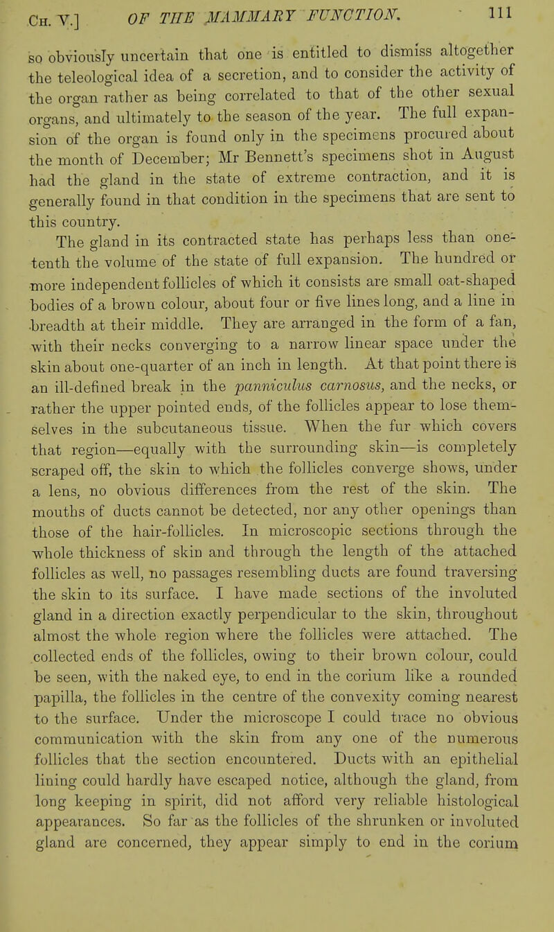 Ch. v.] of the MAMMAE7 FUNCTION. ' HI so obviously uncertain that one'is entitled to dismiss altogether the teleological idea of a secretion, and to consider the activity of the organ rather as being correlated to that of the other sexual organs, and ultimately to the season of the year. The full expan- sion of the organ is found only in the specimens procured about the month of December; Mr Bennett's specimens shot in August had the gland in the state of extreme contraction, and it is generally found in that condition in the specimens that are sent to this country. The gland in its contracted state has perhaps less than one- tenth the volume of the state of full expansion. The hundred or more independent follicles of which it consists are small oat-shaped bodies of a brown colour, about four or five lines long, and a line in •breadth at their middle. They are arranged in the form of a fan, with their necks converging to a narrow linear space under the skin about one-quarter of an inch in length. At that point there is an ill-defined break in the panniculus carnosus, and the necks, or rather the upper pointed ends, of the follicles appear to lose them- selves in the subcutaneous tissue. When the fur which covers that region—equally with the surrounding skin—is completely scraped off, the skin to which the follicles converge shows, under a lens, no obvious differences from the rest of the skin. The mouths of ducts cannot be detected, nor any other openings than those of the hair-follicles. In microscopic sections through the whole thickness of skin and through the length of the attached follicles as well, no passages resembling ducts are found traversing the skin to its surface. I have made sections of the involuted gland in a direction exactly perpendicular to the skin, throughout almost the whole region where the follicles were attached. The collected ends of the follicles, owing to their brown colour, could be seen, with the naked eye, to end in the corium like a rounded papilla, the follicles in the centre of the convexity coming nearest to the surface. Under the microscope I could trace no obvious communication with the skin from any one of the numerous follicles that the section encountered. Ducts with an epithelial lining could hardly have escaped notice, although the gland, from long keeping in spirit, did not afford very reliable histological appearances. So far as the follicles of the shrunken or involuted gland are concerned^ they appear simply to end in the corium