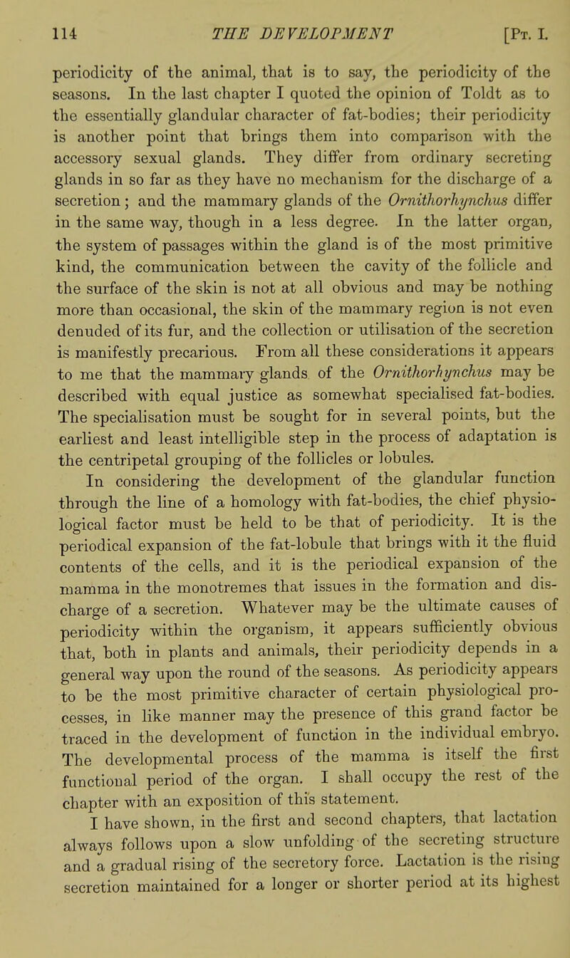 periodicity of the animal, that is to say, the periodicity of the seasons. In the last chapter I quoted the opinion of Toldt as to the essentially glandular character of fat-bodies; their periodicity is another point that brings them into comparison with the accessory sexual glands. They differ from ordinary secreting glands in so far as they have no mechanism for the discharge of a secretion; and the mammary glands of the OrnitJwrhynchus differ in the same way, though in a less degree. In the latter organ, the system of passages within the gland is of the most primitive kind, the communication between the cavity of the follicle and the surface of the skin is not at all obvious and may be nothing more than occasional, the skin of the mammary region is not even denuded of its fur, and the collection or utilisation of the secretion is manifestly precarious. From all these considerations it appears to me that the mammary glands of the Orniihorhynchus may be described with equal justice as somewhat specialised fat-bodies. The specialisation must be sought for in several points, but the earliest and least intelligible step in the process of adaptation is the centripetal grouping of the follicles or lobules. In considering the development of the glandular function through the line of a homology with fat-bodies, the chief physio- logical factor must be held to be that of periodicity. It is the periodical expansion of the fat-lobule that brings with it the fluid contents of the cells, and it is the periodical expansion of the mamma in the monotremes that issues in the formation and dis- charge of a secretion. Whatever may be the ultimate causes of periodicity within the organism, it appears sufficiently obvious that, both in plants and animals, their periodicity depends in a general way upon the round of the seasons. As periodicity appears to be the most primitive character of certain physiological pro- cesses, in like manner may the presence of this grand factor be traced in the development of function in the individual embryo. The developmental process of the mamma is itself the first functional period of the organ. I shall occupy the rest of the chapter with an exposition of this statement. I have shown, in the first and second chapters, that lactation always follows upon a slow unfolding of the secreting structure and a gradual rising of the secretory force. Lactation is the rising secretion maintained for a longer or shorter period at its highest
