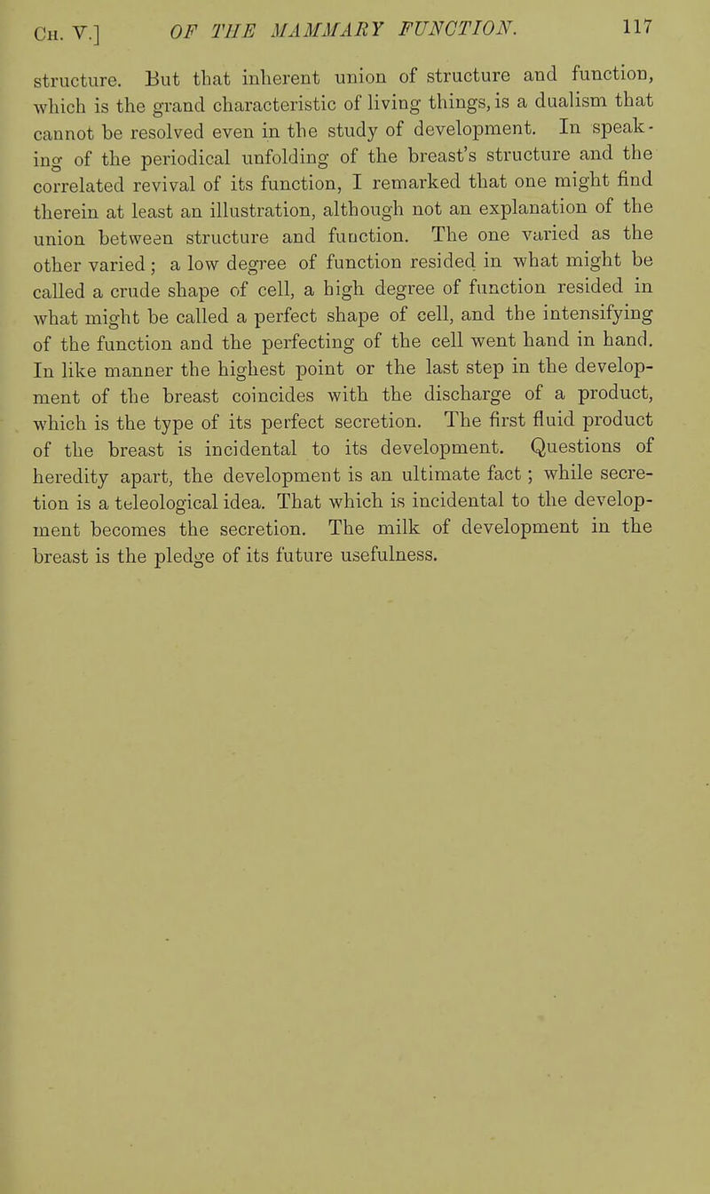 structure. But that inherent union of structure and function, which is the grand characteristic of living things, is a dualism that cannot be resolved even in the study of development. In speak- ing of the periodical unfolding of the breast's structure and the correlated revival of its function, I remarked that one might find therein at least an illustration, although not an explanation of the union between structure and function. The one varied as the other varied; a low degree of function resided in what might be called a crude shape of cell, a high degree of function resided in Avhat might be called a perfect shape of cell, and the intensifying of the function and the perfecting of the cell went hand in hand. In like manner the highest point or the last step in the develop- ment of the breast coincides with the discharge of a product, which is the type of its perfect secretion. The first fluid product of the breast is incidental to its development. Questions of heredity apart, the development is an ultimate fact; while secre- tion is a teleological idea. That which is incidental to the develop- ment becomes the secretion. The milk of development in the breast is the pledge of its future usefulness.