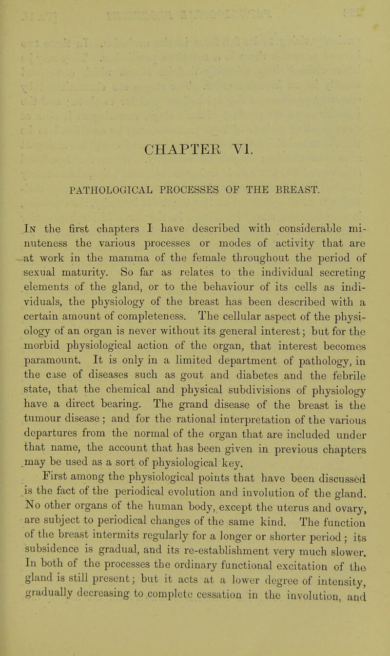 PATHOLOGICAL PROCESSES OF THE BREAST. In the first chapters I have described with considerable mi- nuteness the various processes or modes of activity that are at work in the mamma of the female throughout the period of sexual maturity. So far as relates to the individual secreting elements of the gland, or to the behaviour of its cells as indi- viduals, the physiology of the breast has been described with a certain amount of completeness. The cellular aspect of the physi- ology of an organ is never without its general interest; but for the morbid physiological action of the organ, that interest becomes paramount. It is only in a limited department of pathology, in the case of diseases such as gout and diabetes and the febrile state, that the chemical and physical subdivisions of physiology have a direct bearing. The grand disease of the breast is the tumour disease ; and for the rational interpretation of the various departures from the normal of the organ that are included under that name, the account that has been given in previous chapters ^may be used as a sort of physiological key. First among the physiological points that have been discussed is the fact of the periodical evolution and involution of the gland. No other organs of the human body, except the uterus and ovary, are subject to periodical changes of the same kind. The function of the breast intermits regularly for a longer or shorter period ; its subsidence is gradual, and its re-establishment very much slower. In both of the processes the ordinary functional excitation of the gland is still present; but it acts at a lower degree of intensity, gradually decreasing to complete cessation in the involution, and