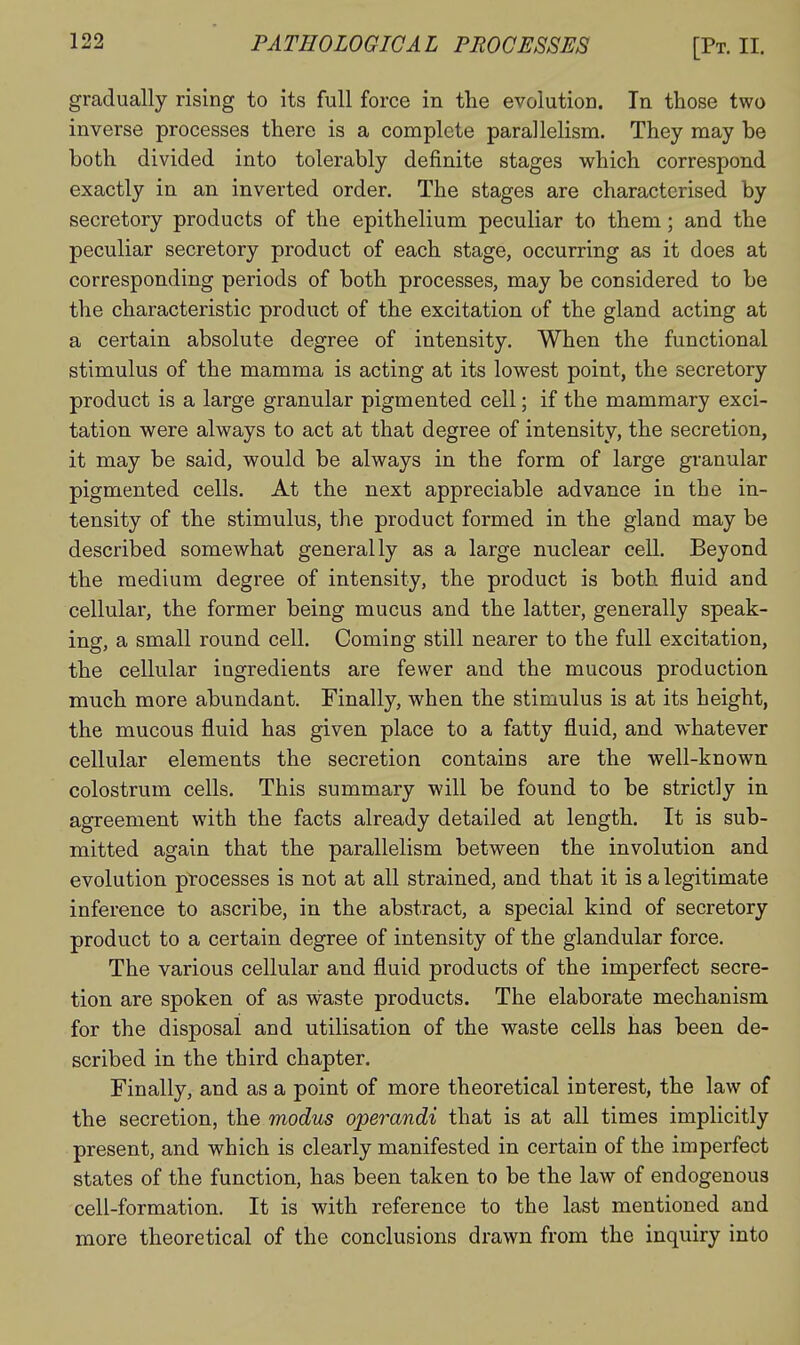 gradually rising to its full force in tlie evolution. In those two inverse processes there is a complete parallelism. They may be both divided into tolerably definite stages which correspond exactly in an inverted order. The stages are characterised by secretory products of the epithelium peculiar to them; and the peculiar secretory product of each stage, occurring as it does at corresponding periods of both processes, may be considered to be the characteristic product of the excitation of the gland acting at a certain absolute degree of intensity. When the functional stimulus of the mamma is acting at its lowest point, the secretory product is a large granular pigmented cell; if the mammary exci- tation were always to act at that degree of intensity, the secretion, it may be said, would be always in the form of large granular pigmented cells. At the next appreciable advance in the in- tensity of the stimulus, the product formed in the gland may be described somewhat generally as a large nuclear cell. Beyond the medium degree of intensity, the product is both fluid and cellular, the former being mucus and the latter, generally speak- ing, a small round cell. Coming still nearer to the full excitation, the cellular ingredients are fewer and the mucous production much more abundant. Finally, when the stimulus is at its height, the mucous fluid has given place to a fatty fluid, and whatever cellular elements the secretion contains are the well-known colostrum cells. This summary will be found to be strictly in agreement with the facts already detailed at length. It is sub- mitted again that the parallelism between the involution and evolution processes is not at all strained, and that it is a legitimate inference to ascribe, in the abstract, a special kind of secretory product to a certain degree of intensity of the glandular force. The various cellular and fluid products of the imperfect secre- tion are spoken of as waste products. The elaborate mechanism for the disposal and utilisation of the waste cells has been de- scribed in the third chapter. Finally, and as a point of more theoretical interest, the law of the secretion, the modus operandi that is at all times implicitly present, and which is clearly manifested in certain of the imperfect states of the function, has been taken to be the law of endogenous cell-formation. It is with reference to the last mentioned and more theoretical of the conclusions drawn from the inquiry into