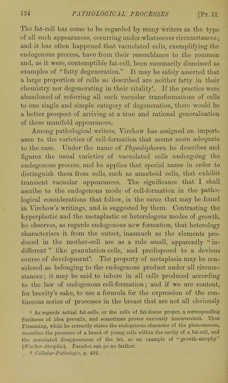 The fat-cell has come to be regarded by many writers as the type of all such appearances, occurrmg under whatsoever circumstances; and it has often happened that vacuolated cells, exemplifying the endogenous process, have from their resemblance to the common and, as it were, contemptible fat-cell, been summarily dismissed as examples of fatty degeneration. It may be safely asserted that a large proportion of cells so described are neither fatty in their chemistry nor degenerating in their vitality\ If the practice were abandoned of referring all such vacuolar transformations of cells to one single and simple category of degeneration, there would be a better prospect of arriving at a true and rational generalisation of these manifold appearances. Among pathological writers, Yirchow has assigned an import- ance to the varieties of cell-formation that seems moie adequate to the case. Under the name of Physaliphoren he describes and figures the usual varieties of vacuolated cells undergoing the endogenous process, and he applies that special name in order to distinguish them from cells, such as amoeboid cells, that exhibit transient vacuolar appearances. The significance that I shall ascribe to the endogenous mode of cell-formation in the patho- logical considerations that follow, is the same that may be found in Virchow's writings, and is suggested by them. Contrasting the hyperplastic and the metaplastic or heterologous modes of growth, he observes, as regards endogenous new formation, that heterology characterises it from the outset, inasmuch as the elements pro- duced in the mother-cell are as a rule small, apparently  in- different  like granulation-cells, and predisposed to a devious course of development^ The property of metaplasia may be con- sidered as belonging to the endogenous product under all circum- stances ; it may be said to inhere in all cells produced according to the law of endogenous cell-formation; and if we are content, for brevity's sake, to use a formula for the expression of the con- tinuous series of processes in the breast that are not all obviously 1 As regards actual fat-cells, or the cells of fat-tissue proper, a corresponding gxedness of idea prevails, and sometimes proves curiously inconvenient. Thus Flemming, while he correctly states the endogenous character of the phenomenon, describes the presence of a brood of young cells within the cavity of a fat-cell, and the associated disappearance of the fat, as an example of growth-atrophy {Wudier-Atroflde). Paradox can go no farther. 2 Cellular-Pathologic, p. 492.