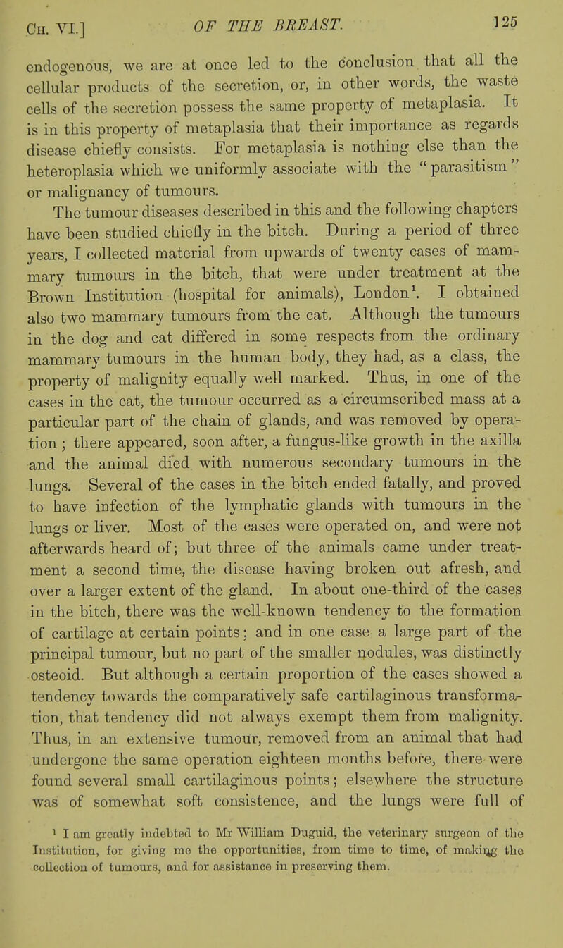 endogenous, we are at once led to the conclusion that all the cellular products of the secretion, or, in other words, the^ waste cells of the secretion possess the same property of metaplasia. It is in this property of metaplasia that their importance as regards disease chiefly consists. For metaplasia is nothing else than the heteroplasia which we uniformly associate with the parasitism or malignancy of tumours. The tumour diseases described in this and the following chapters have been studied chiefly in the bitch. During a period of three years, I collected material from upwards of twenty cases of mam- mary tumours in the bitch, that were under treatment at the Brown Institution (hospital for animals), London\ I obtained also two mammary tumours from the cat. Although the tumours in the dog and cat differed in some respects from the ordinary mammary tumours in the human body, they had, as a class, the property of malignity equally well marked. Thus, in one of the cases in the cat, the tumour occurred as a circumscribed mass at a particular part of the chain of glands, and was removed by opera- tion ; there appeared, soon after, a fungus-like growth in the axilla and the animal died with numerous secondary tumours in the lungs. Several of the cases in the bitch ended fatally, and proved to have infection of the lymphatic glands with tumours in the lungs or liver. Most of the cases were operated on, and were not afterwards heard of; but three of the animals came under treat- ment a second time, the disease having broken out afresh, and over a larger extent of the gland. In about one-third of the cases in the bitch, there was the well-known tendency to the formation of cartilage at certain points; and in one case a large part of the principal tumour, but no part of the smaller nodules, was distinctly osteoid. But although a certain proportion of the cases showed a tendency towards the comparatively safe cartilaginous transforma- tion, that tendency did not always exempt them from malignity. Thus, in an extensive tumour, removed from an animal that had undergone the same operation eighteen months before, there were found several small cartilaginous points; elsewhere the structure was of somewhat soft consistence, and the lungs were full of 1 I am greatly indebted to Mr William Duguid, the veterinary siirgeon of the InHtitution, for giving me the opportunities, from time to time, of making the collection of tumours, and for assistance in preserving them.