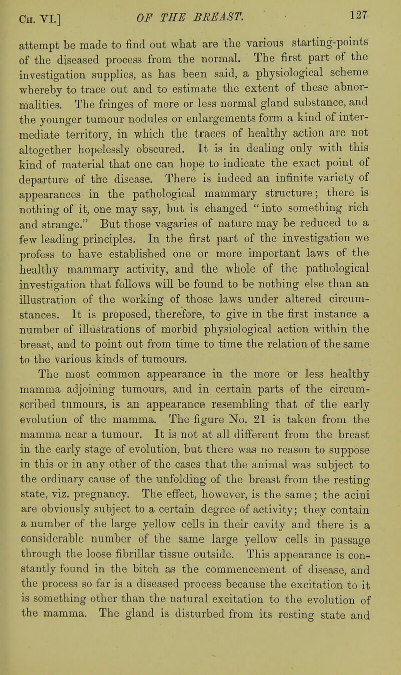 attempt be made to find out what are the various starting-points of the diseased process from the normal. The first part of the investigation supplies, as has been said, a physiological scheme whereby to trace out and to estimate the extent of these abnor- malities. The fringes of more or less normal gland substance, and the younger tumour nodules or enlargements form a kind of inter- mediate territory, in which the traces of healthy action are not altogether hopelessly obscured. It is in dealing only with this kind of material that one can hope to indicate the exact point of departure of the disease. There is indeed an infinite variety of appearances in the pathological mammary structure; there is nothing of it, one may say, but is changed  into something rich and strange. But those vagaries of nature may be reduced to a few leading principles. In the first part of the investigation we profess to have established one or more important laws of the healthy mammary activity, and the whole of the pathological investigation that follows will be found to be nothing else than an illustration of the working of those laws under altered cii'cum- stances. It is proposed, therefore, to give in the first instance a number of illustrations of morbid physiological action within the breast, and to point out from time to time the relation of the same to the various kinds of tumours. The most common appearance in the more or less healthy mamma adjoining tumours, and in certain parts of the circum- scribed tumours, is an appearance resembling that of the early evolution of the mamma. The figure No. 21 is taken from the mamma near a tumour. It is not at all different from the breast in the early stage of evolution, but there was no reason to suppose in this or in any other of the cases that the animal was subject to the ordinary cause of the unfolding of the breast from the resting state, viz. pregnancy. The effect, however, is the same ; the acini are obviously subject to a certain degree of activity; they contain a number of the large yellow cells in their cavity and there is a considerable number of the same large yellow cells in passage through the loose fibrillar tissue outside. This appearance is con- stantly found in the bitch as the commencement of disease, and the process so far is a diseased process because the excitation to it is something other than the natural excitation to the evolution of the mamma. The gland is disturbed from its resting state and