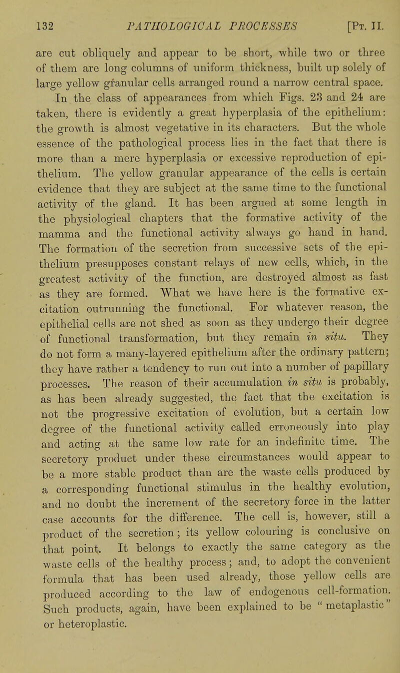 are cut obliquely and appear to be short, while two or three of them are long columns of uniform thickness, built up solely of large yellow granular cells arranged round a narrow central space. In the class of appearances from which Figs. 23 and 24 are taken, there is evidently a great hyperplasia of the epithelium: the srrowth is almost vegetative in its characters. But the whole essence of the pathological process lies in the fact that there is more than a mere hyperplasia or excessive reproduction of epi- thelium. The yellow granular appearance of the cells is certain evidence that they are subject at the same time to the functional activity of the gland. It has been argued at some length in the physiological chapters that the formative activity of the mamma and the functional activity always go hand in hand. The formation of the secretion from successive sets of the epi- thelium presupposes constant relays of new cells, which, in the greatest activity of the function, are destroyed almost as fast as they are formed. What we have here is the formative ex- citation outrunning the functional. For whatever reason, the epithelial cells are not shed as soon as they undergo their degree of functional transformation, but they remain in situ. They do not form a many-layered epithelium after the ordinary pattern; they have rather a tendency to run out into a number of papillary processes. The reason of their accumulation in situ is probably, as has been already suggested, the fact that the excitation is not the progressive excitation of evolution, but a certain low degree of the functional activity called erroneously into play and acting at the same low rate for an indefinite time. The secretory product under these circumstances would appear to be a more stable product than are the waste cells produced by a corresponding functional stimulus in the healthy evolution, and no doubt the increment of the secretory force in the latter case accounts for the difference. The cell is, however, still a product of the secretion; its yellow colouring is conclusive on that point. It belongs to exactly the same category as the waste cells of the healthy process; and, to adopt the convenient formula that has been used already, those yellow cells are produced according to the law of endogenous cell-formation. Such products, again, have been exjDlained to be  metaplastic or heteroplastic.