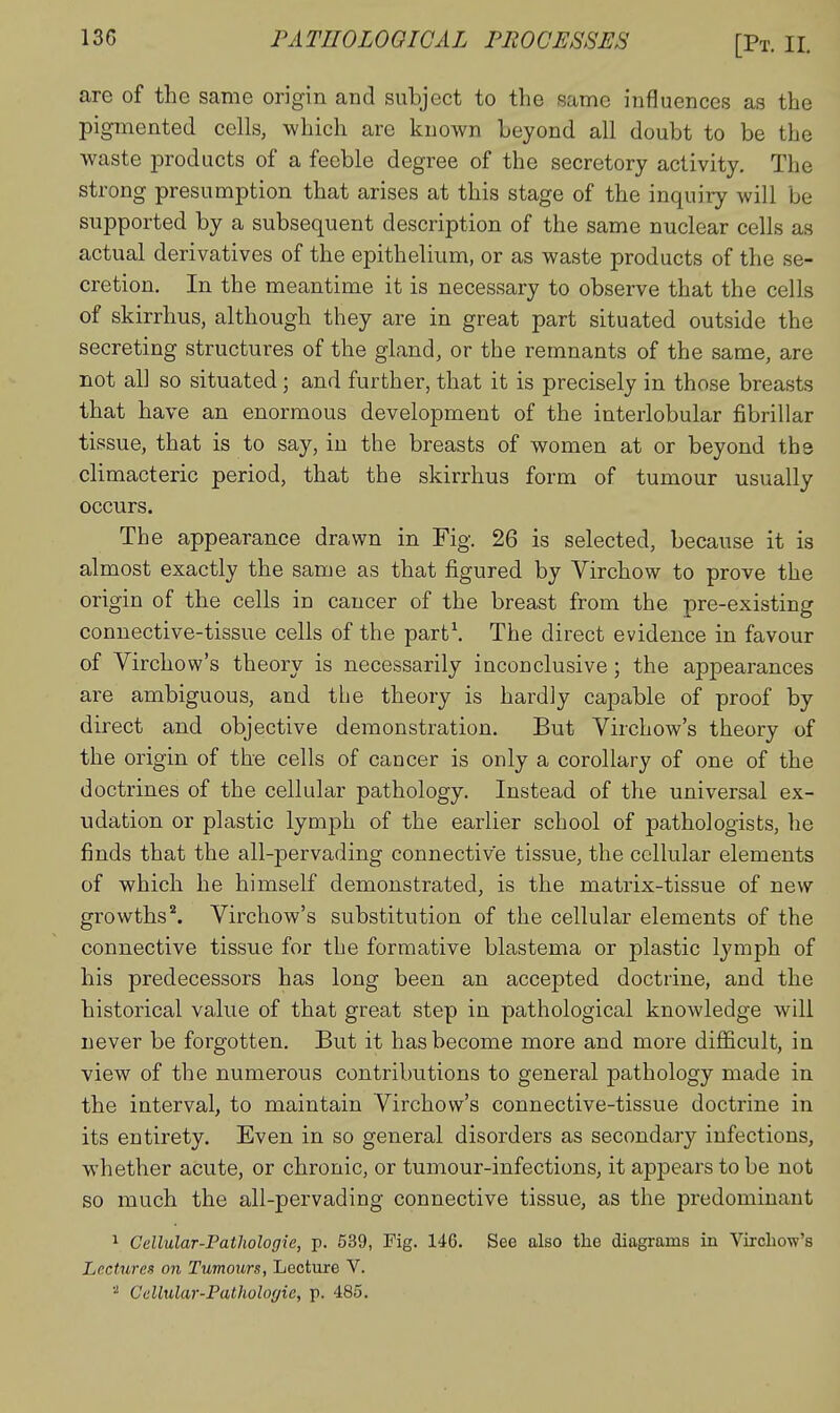 are of the same origin and subject to the same influences as the pigmented cells, which are known beyond all doubt to be the waste products of a feeble degree of the secretory activity. The strong presumption that arises at this stage of the inquiry will be supported by a subsequent description of the same nuclear cells as actual derivatives of the epithelium, or as waste products of the se- cretion. In the meantime it is necessary to observe that the cells of skirrhus, although they are in great part situated outside the secreting structures of the gland, or the remnants of the same, are not all so situated; and further, that it is precisely in those breasts that have an enormous development of the interlobular fibrillar tissue, that is to say, in the breasts of women at or beyond the climacteric period, that the skirrhus form of tumour usually occurs. The appearance drawn in Fig. 26 is selected, because it is almost exactly the same as that figured by Virchow to prove the origin of the cells in cancer of the breast from the pre-existing connective-tissue cells of the part\ The direct evidence in favour of Virchow's theory is necessarily inconclusive; the appearances are ambiguous, and the theory is hardly capable of proof by direct and objective demonstration. But Virchow's theory of the origin of the cells of cancer is only a corollary of one of the doctrines of the cellular pathology. Instead of the universal ex- udation or plastic lymph of the earlier school of pathologists, he finds that the all-pervading connective tissue, the cellular elements of which he himself demonstrated, is the matrix-tissue of new growths*. Virchow's substitution of the cellular elements of the connective tissue for the formative blastema or plastic lymph of his predecessors has long been an accepted doctrine, and the historical value of that great step in pathological knowledge will never be forgotten. But it has become more and more difficult, in view of the numerous contributions to general pathology made in the interval, to maintain Virchow's connective-tissue doctrine in its entirety. Even in so general disorders as secondajy infections, whether acute, or chronic, or tumour-infections, it appears to be not so much the all-pervading connective tissue, as the predominant ^ Cellular-Pathologie, p. 539, Fig. 146. See also the diagrams in Virchow's Lectures on Tumours, Lecture V. Cellular-Pathologie, p. 485.