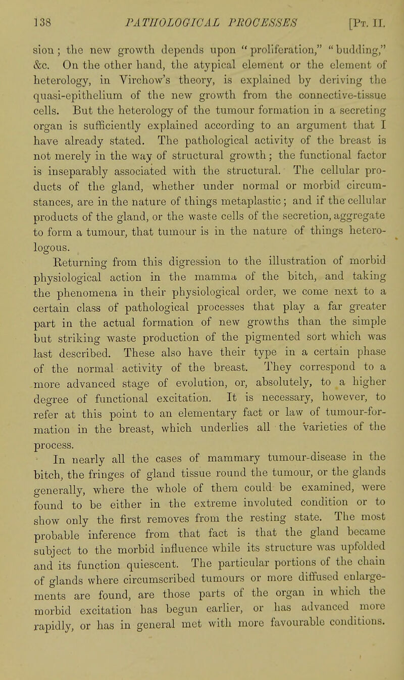 sion ; the new growth depends upon  proliferation,  budding, &c. On the other hand, the atypical element or the element of heterology, in Virchow's theory, is explained by deriving the quasi-epithelium of the new growth from the connective-tissue cells. But the heterology of the tumour formation in a secreting organ is sufficiently explained according to an argument that I have already stated. The pathological activity of the breast is not merely in the way of structural growth; the functional factor is inseparably associated with the structural. The cellular pro- ducts of the gland, whether under normal or morbid circum- stances, are in the nature of things metaplastic; and if the cellular products of the gland, or the waste cells of the secretion, aggregate to form a tumour, that tumour is in the nature of things hetero- losrous. Returning from this digression to the illustration of morbid physiological action in the mamma of the bitch, and taking the phenomena in their physiological order, we come next to a certain class of pathological processes that play a far greater part in the actual formation of new growths than the simple but striking waste production of the pigmented sort which was last described. These also have their type in a certain phase of the normal activity of the breast. They correspond to a more advanced stage of evolution, or, absolutely, to a higher degree of fimctional excitation. It is necessary, however, to refer at this point to an elementary fact or law of tumour-for- mation in the breast, which underlies all the varieties of the process. ■ In nearly all the cases of mammary tumour-disease in the bitch, the fringes of gland tissue round the tumour, or the glands generally, where the whole of them could be examined, were found to be either in the extreme involuted condition or to show only the first removes from the resting state. The most probable inference from that fact is that the gland became subject to the morbid influence while its structure was upfolded and its function quiescent. The particular portions of the chain of glands where circumscribed tumours or more diffused enlarge- ments are found, are those parts of the organ in which the morbid excitation has begun earlier, or has advanced ^ more rapidly, or has in general met with more favourable conditions.