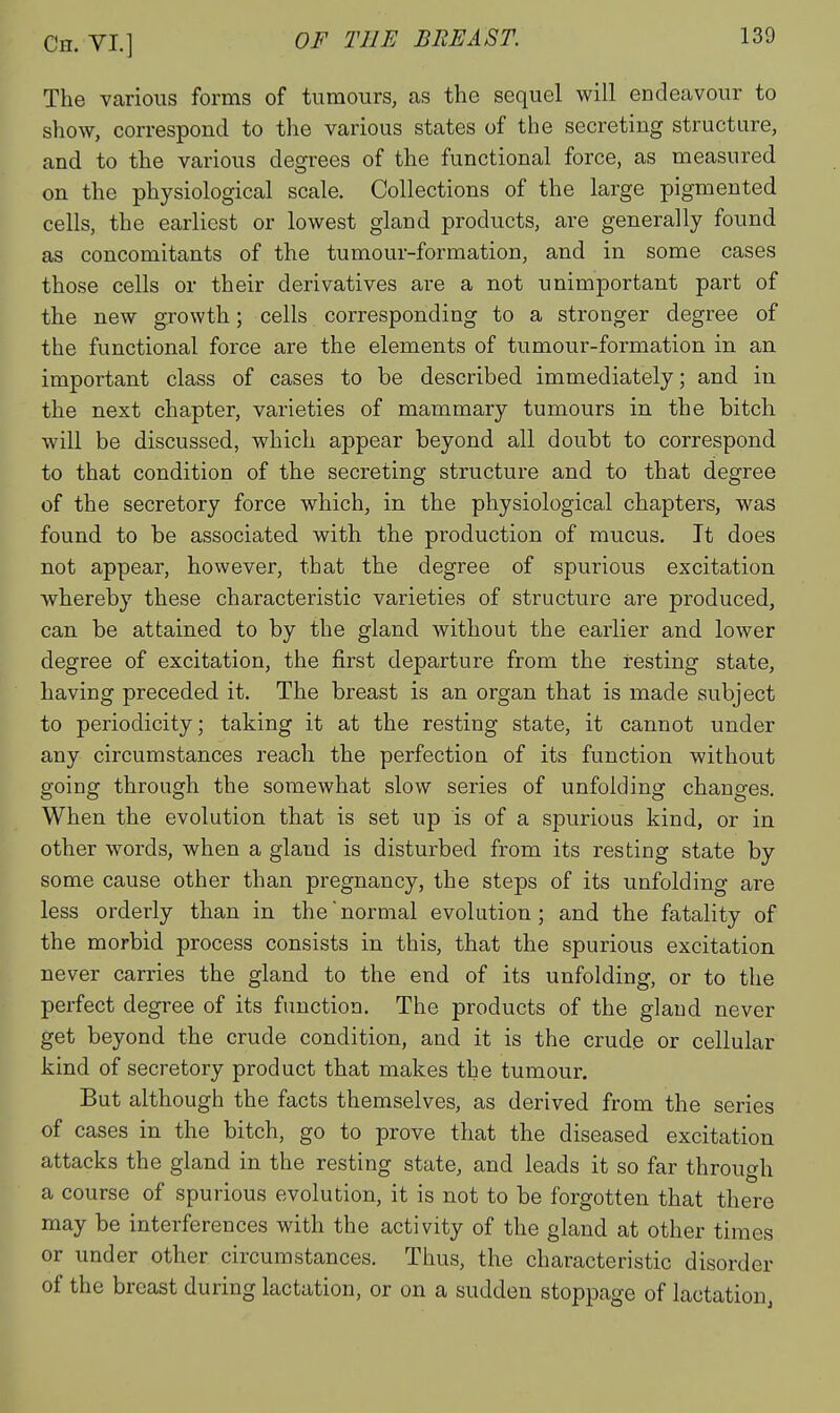 The various forms of tumours, as the sequel will endeavour to show, correspond to the various states of the secreting structure, and to the various degrees of the functional force, as measured on the physiological scale. Collections of the large pigmented cells, the earliest or lowest gland products, are generally found as concomitants of the tumour-formation, and in some cases those cells or their derivatives are a not unimportant part of the new growth; cells corresponding to a stronger degree of the functional force are the elements of tumour-formation in an important class of cases to be described immediately; and in the next chapter, varieties of mammary tumours in the bitch will be discussed, which appear beyond all doubt to correspond to that condition of the secreting structure and to that degree of the secretory force which, in the physiological chapters, was found to be associated with the production of mucus. It does not appear, however, that the degree of spurious excitation whereby these characteristic varieties of structure are produced, can be attained to by the gland without the earlier and lower degree of excitation, the first departure from the resting state, having preceded it. The breast is an organ that is made subject to periodicity; taking it at the resting state, it cannot under any circumstances reach the perfection of its function without going through the somewhat slow series of unfolding changes. When the evolution that is set up is of a spurious kind, or in other words, when a gland is disturbed from its resting state by some cause other than pregnancy, the steps of its unfolding are less orderly than in the normal evolution; and the fatality of the morbid process consists in this, that the spurious excitation never carries the gland to the end of its unfolding, or to the perfect degree of its function. The products of the gland never get beyond the crude condition, and it is the crude or cellular kind of secretory product that makes the tumour. But although the facts themselves, as derived from the series of cases in the bitch, go to prove that the diseased excitation attacks the gland in the resting state, and leads it so far through a course of spurious evolution, it is not to be forgotten that there may be interferences with the activity of the gland at other times or under other circumstances. Thus, the characteristic disorder of the breast during lactation, or on a sudden stoppage of lactation,