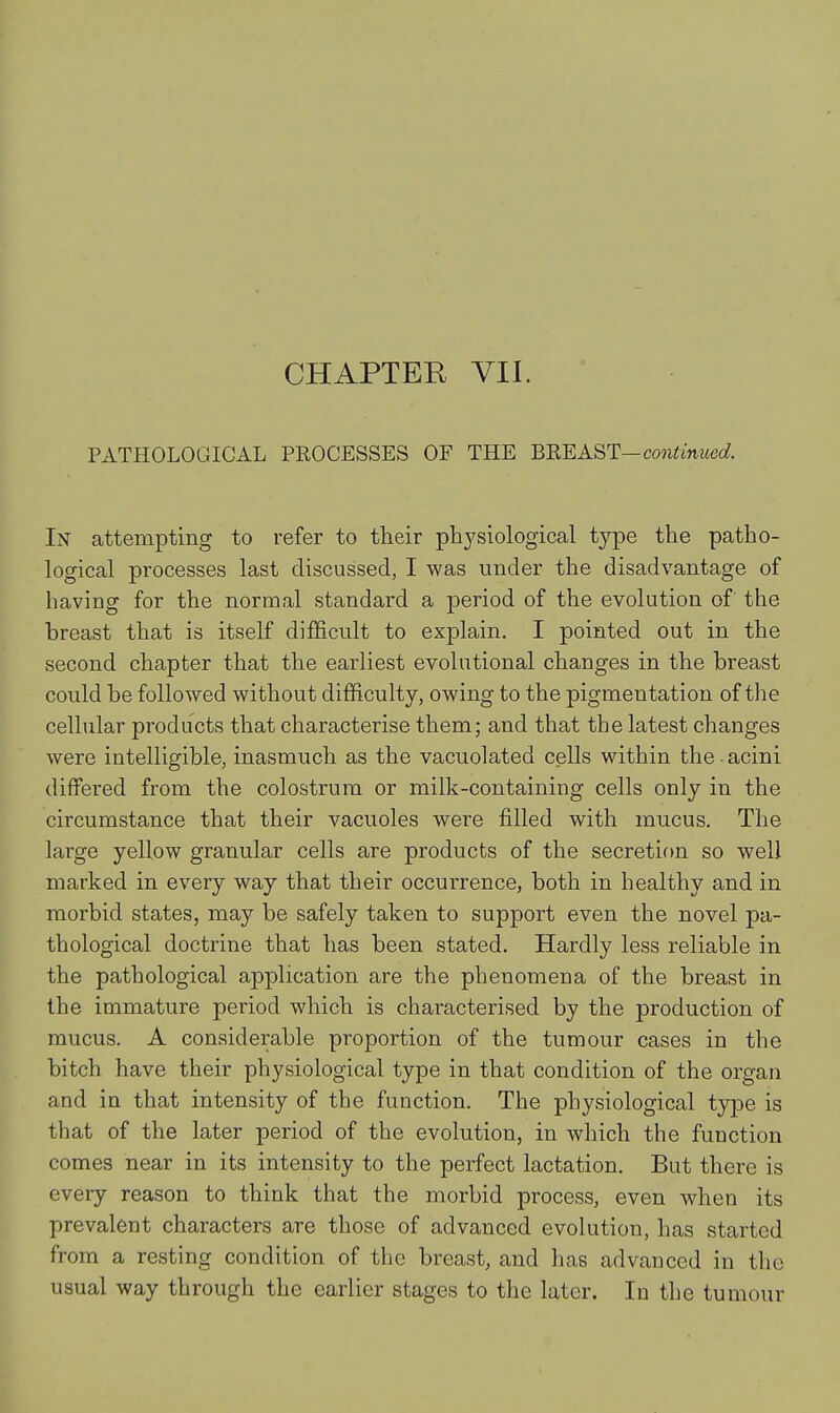 PATHOLOGICAL PROCESSES OF THE BUEAST—continued. In attempting to refer to their physiological type the patho- logical processes last discussed, I was under the disadvantage of having for the normal standard a period of the evolution of the breast that is itself difficult to explain. I pointed out in the second chapter that the earliest evolutional changes in the breast could be followed without difficulty, owing to the pigmentation of the cellular products that characterise them; and that the latest changes were intelligible, inasmuch as the vacuolated cells within the • acini differed from the colostrum or milk-containing cells only in the circumstance that their vacuoles were filled with mucus. The large yellow granular cells are products of the secretion so well marked in every way that their occurrence, both in healthy and in morbid states, may be safely taken to support even the novel pa- thological doctrine that has been stated. Hardly less reliable in the pathological application are the phenomena of the breast in the immature period which is characterised by the production of mucus. A considerable proportion of the tumour cases in the bitch have their physiological type in that condition of the organ and in that intensity of the function. The physiological type is that of the later period of the evolution, in which the function comes near in its intensity to the perfect lactation. But there is every reason to think that the morbid process, even when its prevalent characters are those of advanced evolution, has started from a resting condition of the breast, and has advanced in the usual way through the earlier stages to the later. In the tumour