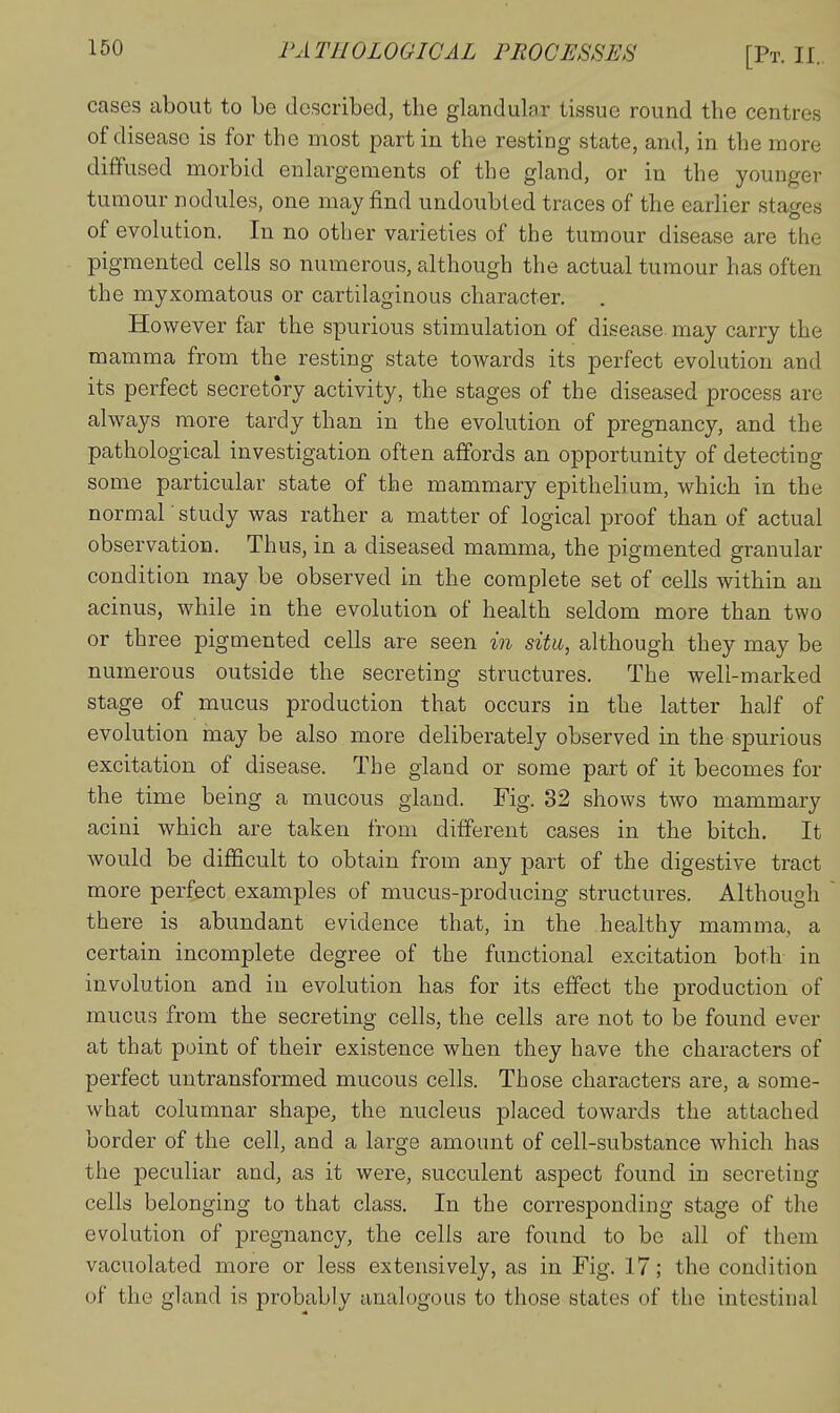 cases about to be described, the glandular tissue round the centres of disease is for the most part in the resting state, and, in the more diffused morbid enlai'gements of the gland, or in the younger tumour nodules, one may find undoubted traces of the earlier stages of evolution. In no other varieties of the tumour disease are the pigmented cells so numerous, although the actual tumour has often the myxomatous or cartilaginous character. However far the spurious stimulation of disease, may carry the mamma from the resting state towards its perfect evolution and its perfect secretory activity, the stages of the diseased process are always more tardy than in the evolution of pregnancy, and the pathological investigation often affords an opportunity of detecting some particular state of the mammary epithelium, which in the normal' study was rather a matter of logical proof than of actual observation. Thus, in a diseased mamma, the pigmented granular condition may be observed in the complete set of cells within an acinus, while in the evolution of health seldom more than two or three pigmented cells are seen in situ, although they may be numerous outside the secreting structures. The well-marked stage of mucus production that occurs in the latter half of evolution rnay be also more deliberately observed in the spurious excitation of disease. The gland or some part of it becomes for the time being a mucous gland. Fig. 32 shows two mammary acini which are taken from different cases in the bitch. It would be difficult to obtain from any part of the digestive tract more perfect examples of mucus-producing structures. Although there is abundant evidence that, in the healthy mamma, a certain incomplete degree of the functional excitation both in involution and in evolution has for its effect the production of mucus from the secreting cells, the cells are not to be found ever at that point of their existence when they have the characters of perfect untransformed mucous cells. Those characters are, a some- what columnar shape, the nucleus placed towards the attached border of the cell, and a large amount of cell-substance which has the peculiar and, as it were, succulent aspect found in secreting cells belonging to that class. In the corresponding stage of the evolution of pregnancy, the cells are found to be all of them vacuolated more or less extensively, as in Fig. 17; the condition of the gland is probably analogous to those states of the intestinal