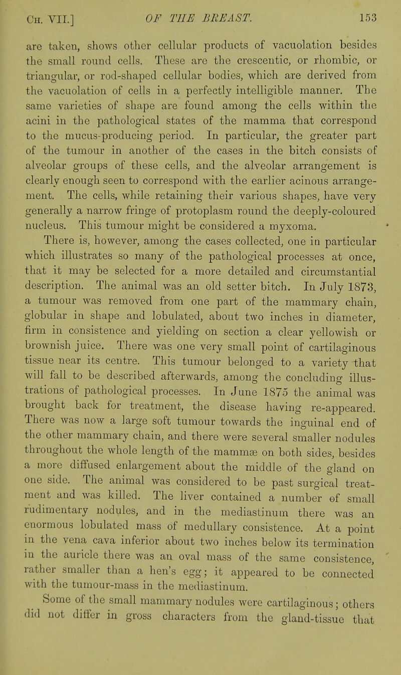 are taken, shows otlier cellular products of vacuolation besides the small round cells. These are the crescentic, or rhombic, or triangular, or rod-shaped cellular bodies, which are derived from the vacuolation of cells in a perfectly intelligible manner. The same varieties of shape are found among the cells within the acini in the pathological states of the mamma that correspond to the mucus-producing period. In particular, the greater part of the tumour in another of the cases in the bitch consists of alveolar groups of these cells, and the alveolar arrangement is clearly enough seen to correspond w^ith the earlier acinous arrange- ment. The cells, while retaining their various shapes, have very generally a narrow fringe of protoplasm round the deeply-coloured nucleus. This tumour might be considered a myxoma. There is, however, among the cases collected, one in particular which illustrates so many of the pathological processes at once, that it may be selected for a more detailed and circumstantial description. The animal was an old setter bitch. In July 1873, a tumour was removed from one part of the mammary chain, globular in shape and lobulated, about two inches in diameter, firm in consistence and yielding on section a clear yellowish or brownish juice. There was one very small point of cartilaginous tissue near its centre. This tumour belonged to a variety that will fall to be described afterwards, among the concluding illus- trations of pathological processes. In June 1875 the animal was brought back for treatment, the disease having re-appeared. There was now a large soft tumour towards the inguinal end of the other mammary chain, and there were several smaller nodules throughout the whole length of the mamm^ on both sides, besides a more diffused enlargement about the middle of the gland on one side. The animal was considered to be past surgical treat- ment and was killed. The liver contained a number of small rudimentary nodules, and in the mediastinum there was an enormous lobulated mass of medullary consistence. At a point m the vena cava inferior about two inches below its termination in the auricle there was an oval mass of the same consistence, rather smaller than a hen's egg; it appeared to be connected with the tumour-mass in the mediastinum. Some of the small mammary nodules were cartilaginous; others did not differ in gross characters from the gland-tissue that
