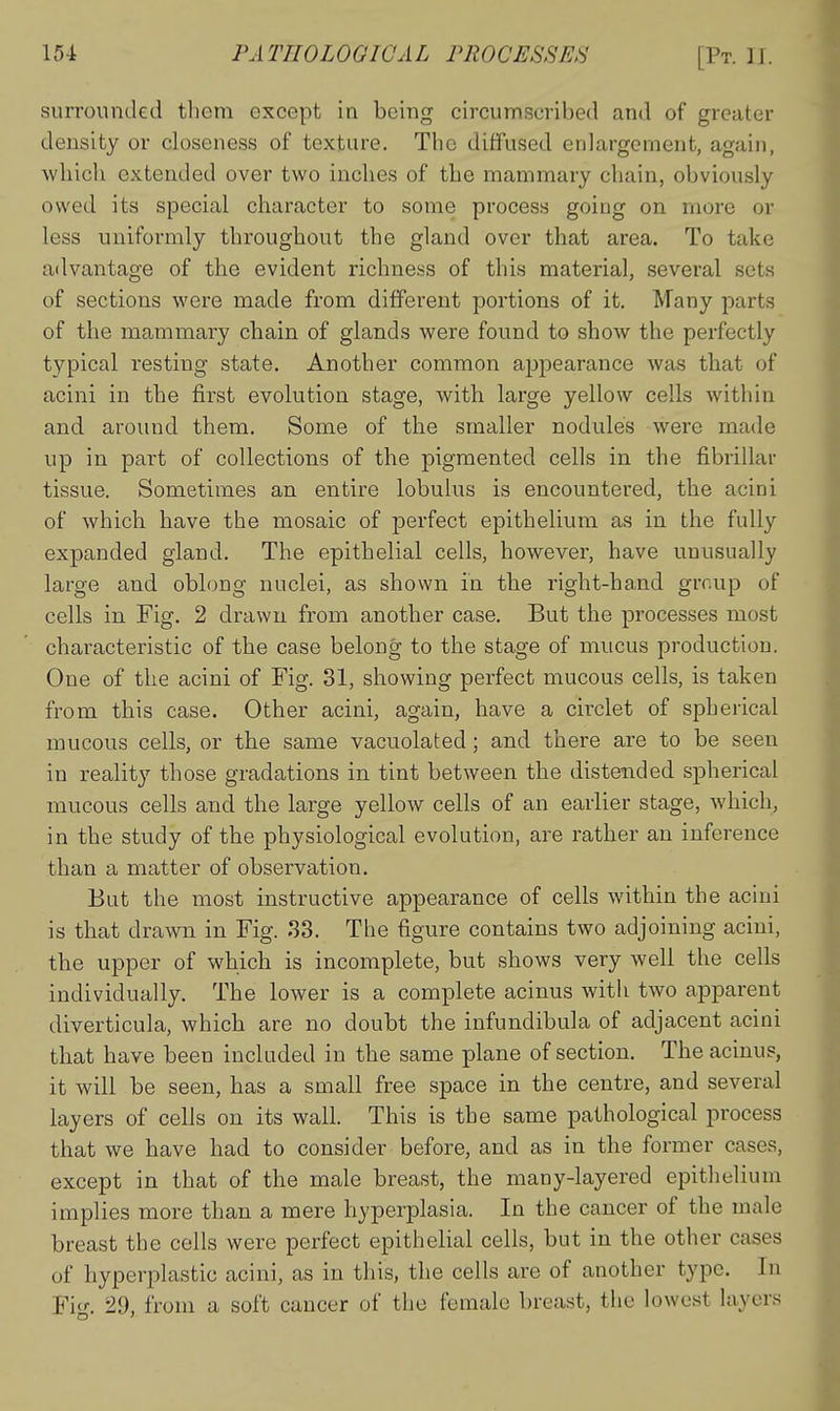 surrounded them except in being circumscribed and of greater density or closeness of texture. The diffused enlargement, again, which extended over two inches of the mammary chain, obviously owed its special character to some process going on more or less uniformly throughout the gland over that area. To take advantage of the evident richness of this material, several sets of sections were made from different portions of it. Many parts of the mammary chain of glands were found to show the perfectly typical resting state. Another common ajjpearance was that of acini in the first evolution stage, with large yellow cells within and around them. Some of the smaller nodules were made up in part of collections of the pigmented cells in the fibrillar tissue. Sometimes an entire lobulus is encountered, the acini of which have the mosaic of perfect epithelium as in the fully expanded gland. The epithelial cells, however, have unusually large and oblong nuclei, as shown in the right-hand grr.up of cells in Fig. 2 drawn from another case. But the processes most characteristic of the case belong to the stage of mucus production. One of the acini of Fig. 31, showing perfect mucous cells, is taken from this case. Other acini, again, have a circlet of spherical mucous cells, or the same vacuolated; and there are to be seen in reality those gradations in tint between the distended spherical mucous cells and the large yellow cells of an earlier stage, which, in the study of the physiological evolution, are rather an inference than a matter of observation. But the most instructive appearance of cells within the acini is that drawn in Fig. 33. The figure contains two adjoining acini, the upper of which is incomplete, but shows very well the cells individually. The lower is a complete acinus witli two apparent diverticula, which are no doubt the infundibula of adjacent acini that have been included in the same plane of section. The acinus, it will be seen, has a small free space in the centre, and several layers of cells on its wall. This is the same pathological process that we have had to consider before, and as in the former cases, except in that of the male breast, the many-layered epithelium implies more than a mere hyperplasia. In the cancer of the male breast the cells were perfect epithelial cells, but in the other cases of hyperplastic acini, as in this, the cells are of another type. In Fie*-. 29, from a soft cancer of the female breast, the lowest layers