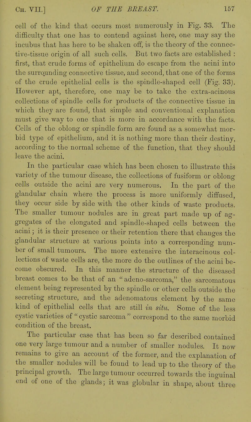 cell of the kind that occurs most numerously in Fig. 33. The difficulty that one has to contend against here, one may say the incubus that has here to be shaken off, is the theory of the connec- tive-tissue origin of all such cells. But two facts are established : first, that crude forms of epithelium do escape from the acini into the surro.unding connective tissue, aud second, that one of the forms of the crude epithelial cells is the spindle-shaped cell (Fig. 33). However apt, therefore, one may be to take the extra-acinous collections of spindle cells for products of the connective tissue in which they are found, that simple and conventional explanation must give way to one that is more in accordance with the facts. Cells of the oblong or spindle form are found as a somewhat mor- bid type of epithelium, and it is nothing more than their destiny, according to the normal scheme of the function, that they should leave the acini. In the particular case which has been chosen to illustrate this variety of the tumour disease, the collections of fusiform or oblong cells outside the acini are very numerous. In the part of the glandular chain where the process is more uniformly diffused, they occur side by side with the other kinds of waste products. The smaller tumour nodules are in great part made up of ag- gregates of the elongated and spindle-shaped cells between the acini; it is their presence or their retention there that changes the glandular structure at various points into a corresponding num- ber of small tumours. The more extensive the interacinous col- lections of waste cells are, the more do the outlines of the acini be- come obscured. In this manner the structure of the diseased breast comes to be that of an  adeno-sarcoma, the sarcomatous element being represented by the spindle or other cells outside the secreting structure, and the adenomatous element by the same kind of epithelial cells that are still in situ. Some of the less cystic varieties of  cystic sarcoma  correspond to the same morbid condition of the breast. The particular case that has been so far described contained one very large tumour and a number of smaller nodules. It now remains to give an account of the former, and the explanation of the smaller nodules will be found to lead up to the theory of the principal growth. The large tumour occurred towards the inguinal end of one of the glands; it was globular in shape, about^hree