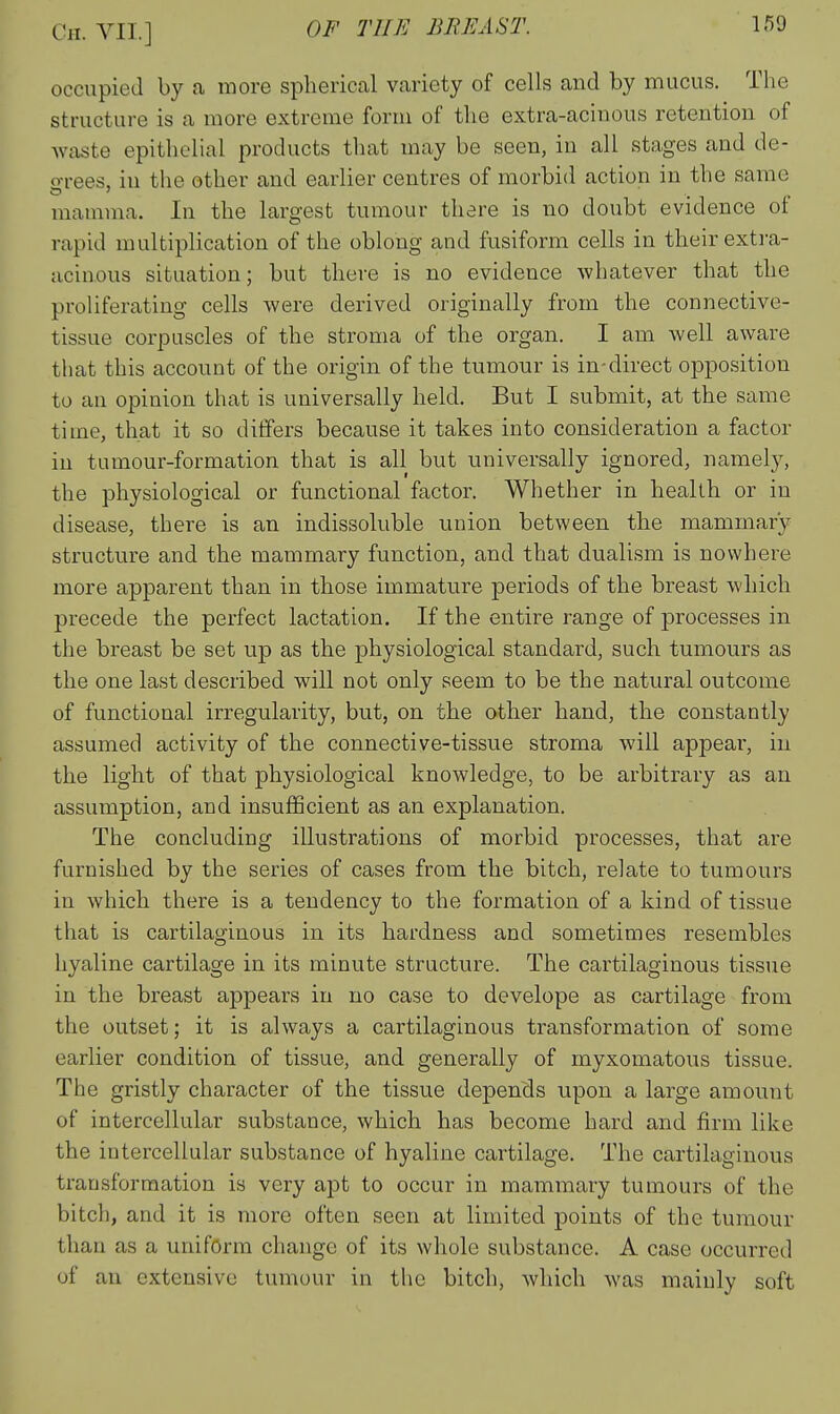 occupied by a more spherical variety of cells and by mucus. The structure is a more extreme form of the extra-aciuous retention of waste epithelial products that may be seen, in all stages and de- o-rees, in the other and earlier centres of morbid action in the same mamma. In the largest tumour there is no doubt evidence ot rapid multiplication of the oblong and fusiform cells in their extra- acinous situation; but there is no evidence Avhatever that the proliferating cells were derived originally from the connective- tissue corpuscles of the stroma of the organ. I am well aware that this account of the origin of the tumour is in-direct opposition to an opinion that is universally held. But I submit, at the same time, that it so differs because it takes into consideration a factor in tumour-formation that is all but universally ignored, namely, the physiological or functional factor. Whether in health or in disease, there is an indissoluble union between the mammary structure and the mammary function, and that dualism is nowhere more apparent than in those immature periods of the breast which precede the perfect lactation. If the entire range of processes in the breast be set up as the physiological standard, such tumours as the one last described will not only seem to be the natural outcome of functional irregularity, but, on the other hand, the constantly assumed activity of the connective-tissue stroma will appear, in the light of that physiological knowledge, to be arbitrary as an assumption, and insufficient as an explanation. The concluding illustrations of morbid processes, that are furnished by the series of cases from the bitch, relate to tumours in which there is a tendency to the formation of a kind of tissue that is cartilaginous in its hardness and sometimes resembles hyaline cartilage in its minute structure. The cartilaginous tissue in the breast appears in no case to develope as cartilage from the outset; it is always a cartilaginous transformation of some earlier condition of tissue, and generally of myxomatous tissue. The gristly character of the tissue depends upon a large amount of intercellular substance, which has become hard and firm like the intercellular substance of hyaline cartilage. The cartilaginous transformation is very apt to occur in mammary tumours of the bitch, and it is more often seen at limited points of the tumour than as a uniform change of its whole substance. A case occurred of an extensive tumour in tlic bitch, which was mainly soft