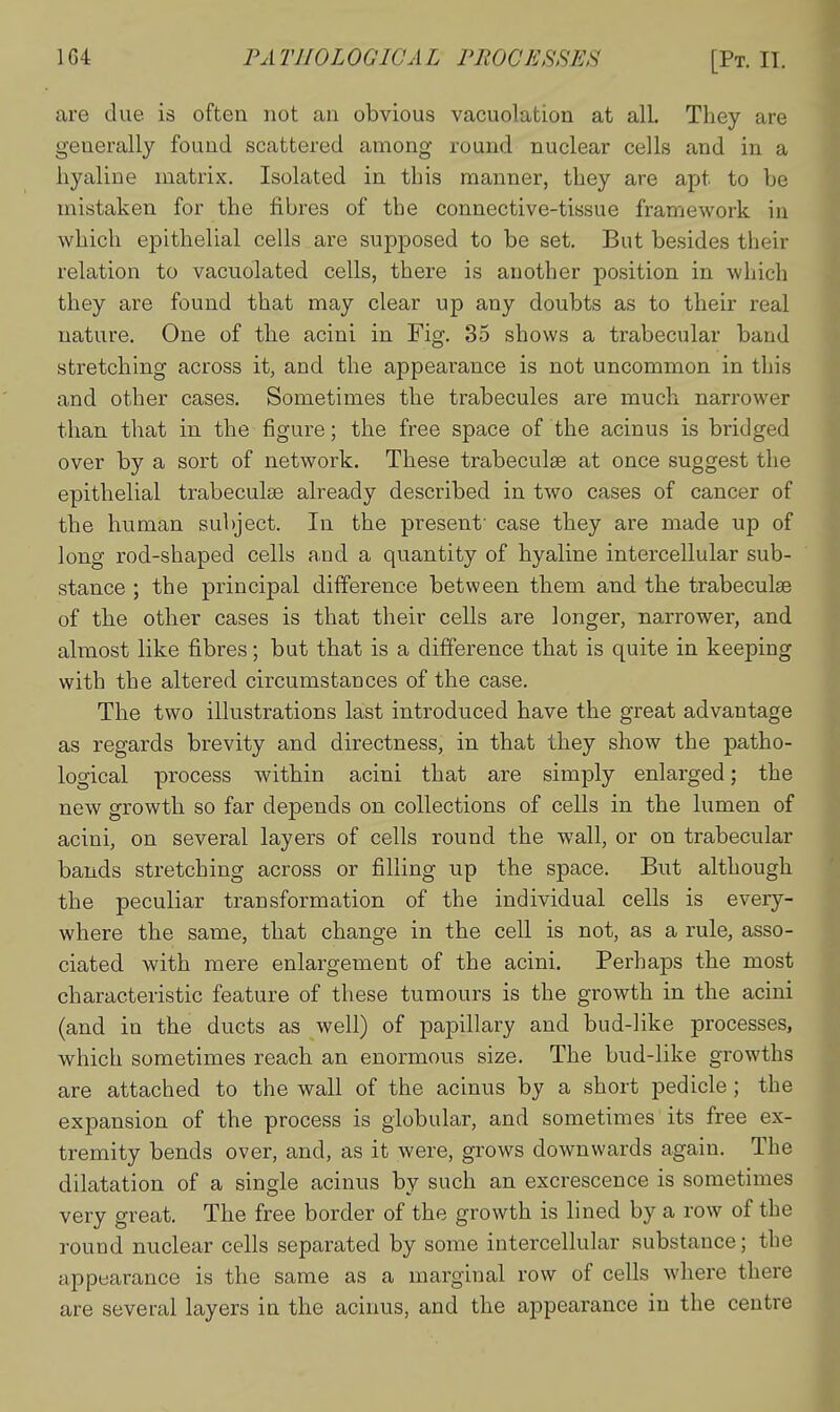 are due is often not an obvious vacuolation at all. They are generally found scattered among round nuclear cells and in a hyaline matrix. Isolated in this manner, they are apt to be mistaken for the fibres of the connective-tissue framework iu which epithelial cells are supposed to be set. But besides their relation to vacuolated cells, there is another position in which they are found that may clear up any doubts as to their real nature. One of the acini in Fig. 35 shows a trabecular band stretching across it, and the appearance is not uncommon in this and other cases. Sometimes the trabecules are much narrower than that in the figure; the free space of the acinus is bridged over by a sort of network. These trabeculse at once suggest the epithelial trabeculse already described in two cases of cancer of the human subject. In the present' case they are made up of long rod-shaped cells and a quantity of hyaline intercellular sub- stance ; the principal difference between them and the trabeculse of the other cases is that their cells are longer, narrower, and almost like fibres; but that is a difference that is quite in keeping with the altered circumstances of the case. The two illustrations last introduced have the great advantage as regards brevity and directness, in that they show the patho- logical process within acini that are simply enlarged; the new growth so far depends on collections of cells in the lumen of acini, on several layers of cells round the wall, or on trabecular bauds stretching across or filling up the space. But although the peculiar transformation of the individual cells is every- where the same, that change in the cell is not, as a rule, asso- ciated with mere enlargement of the acini. Perhaps the most characteristic feature of these tumours is the growth in the acini (and in the ducts as well) of papillary and bud-like processes, which sometimes reach an enormous size. The bud-like growths are attached to the wall of the acinus by a short pedicle ; the expansion of the process is globular, and sometimes its free ex- tremity bends over, and, as it were, grows downwards again. The dilatation of a single acinus by such an excrescence is sometimes very great. The free border of the growth is lined by a row of the round nuclear cells separated by some intercellular substance; the appearance is the same as a marginal row of cells where there are several layers in the acinus, and the appearance in the centre
