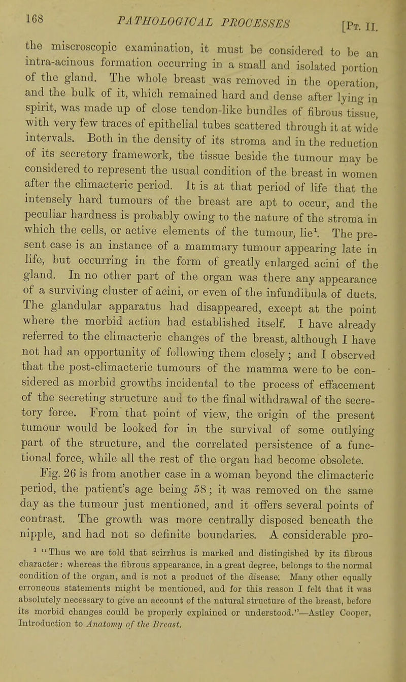 the miscroscopic examination, it must be considered to be an intra-acinous formation occurring in a small and isolated portion of the gland. The whole breast was removed in the operation, and the bulk of it, which remained hard and dense after lying in spirit, was made up of close tendon-like bundles of fibrous tissue, with very few traces of epithelial tubes scattered through it at wide intervals. Both in the density of its stroma and in the reduction of its secretory framework, the tissue beside the tumour may be considered to represent the usual condition of the breast in women after the climacteric period. It is at that period of life that the intensely hard tumours of the breast are apt to occur, and the peculiar hardness is probably owing to the nature of the stroma in which the cells, or active elements of the tumour, lie'. The pre- sent case is an instance of a mammary tumour appearing late in life, but occurring in the form of greatly enlarged acini of the gland. In no other part of the organ was there any appearance of a surviving cluster of acini, or even of the infundibula of ducts. The glandular apparatus had disappeared, except at the point where the morbid action had established itself I have already referred to the climacteric changes of the breast, although I have not had an opportunity of following them closely; and I observed that the post-climacteric tumours of the mamma were to be con- sidered as morbid growths incidental to the process of effacement of the secreting structure and to the final withdrawal of the secre- tory force. From that point of view, the origin of the present tumour would be looked for in the survival of some outlying part of the structure, and the correlated persistence of a func- tional force, while all the rest of the organ had become obsolete. Fig. 26 is from another case in a woman beyond the climacteric period, the patient's age being 58; it was removed on the same day as the tumour just mentioned, and it offers several points of contrast. The growth was more centrally disposed beneath the nipple, and had not so definite boundaries. A considerable pro- ^ Thus we are told that soirrhus is marked and distingished by its fibrous character: whereas the fibrous appearance, in a great degree, belongs to the normal condition of the organ, and is not a product of the disease; Many other equally erroneous statements might be mentioned, and for this reason I felt that it was absolutely necessary to give an account of the natural structure of the breast, before its morbid changes could be properly explained or understood.—Astley Cooper, Introduction to Aiiatoviy of the Breast.