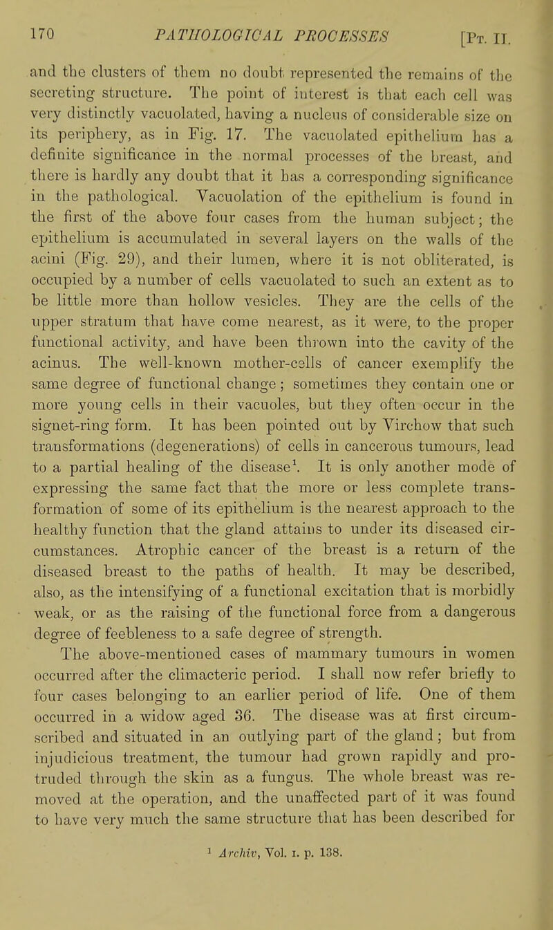 and the clusters of them no doubt represented the remains of tlie secreting structure. The point of interest is that each cell was very distinctly vacuolated, having a nucleus of considerable size on its periphery, as in Fig. 17. The vacuolated epithelium has a definite significance in the normal processes of the breast, and there is hardly any doubt that it has a corresponding significance in the pathological. Yacuolation of the epithelium is found in the first of the above four cases from the human subject; the epithelium is accumulated in several layers on the walls of the acini (Fig. 29), and their lumen, where it is not obliterated, is occupied by a number of cells vacuolated to such an extent as to be little more than hollow vesicles. They are the cells of the upper stratum that have come nearest, as it were, to the proper functional activity, and have been thi'own into the cavity of the acinus. The well-known mother-cells of cancer exemplify the same degree of functional change; sometimes they contain one or more young cells in their vacuoles, but they often occur in the signet-ring form. It has been pointed out by Virchow that such transformations (degenerations) of cells in cancerous tumours, lead to a partial healing of the disease\ It is only another mode of expressing the same fact that the more or less complete trans- formation of some of its epithelium is the nearest approach to the healthy function that the gland attains to under its diseased cir- cumstances. Atrophic cancer of the breast is a return of the diseased breast to the paths of health. It may be described, also, as the intensifying of a functional excitation that is morbidly weak, or as the raising of the functional force from a dangerous degree of feebleness to a safe degree of strength. The above-mentioned cases of mammary tumours in women occurred after the climacteric period. I shall now refer briefly to four cases belonging to an earlier period of life. One of them occurred in a widow aged 36. The disease was at first circum- scribed and situated in an outlying part of the gland; but from injudicious treatment, the tumour had grown rapidly and pro- truded through the skin as a fungus. The whole breast Avas re- moved at the operation, and the unaffected part of it was found to have very much the same structure that has been described for 1 Archiv, Vol. i. p. 138.