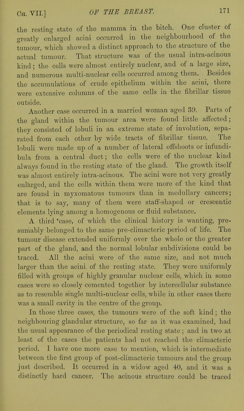 the resting state of the mamma in the bitch. One cluster of greatly enlarged acini occurred in the neighbourhood of the tumour, which showed a distinct approach to the structure of the actual tumour. That structure was of the usual intra-acinous kind; the cells were almost entirely nuclear, and of a large size, and numerous multi-nuclear cells occurred among them. Besides the accumulations of crude epithelium within the acini, there were extensive columns of the same cells in the fibrillar tissue outside. Another case occurred in a married woman aged 39. Parts of the gland within the tumour area were found little affected; they consisted of lobuli in an extreme state of involution, sepa- rated from each other by wide tracts of fibrillar tissue. The lobuli were made up of a number of lateral offshoots or infundi- bula from a central duct; the cells were of the nuclear kind always found in the resting state of the gland. The growth itself was almost entirely intra-acinous. The acini were not very greatly enlaro-ed, and the cells within them were more of the kind that are found in myxomatous tumours than in medullary cancers; that is to say, many of them were staff-shaped or crescentic elements lying among a homogenous or fluid substance. A third 'case, of which the clinical history is wanting, pre- sumably belonged to the same pre-climacteric period of life. The tumour disease extended uniformly over the whole or the greater part of the gland, and the normal lobular subdivisions could be traced. All the acini were of the same size, and not much larger than the acini of the resting state. They were uniformly filled with groups of highly granular nuclear cells, which in some cases were so closely cemented together by intercellular substance as to resemble single multi-nuclear cells, while in other cases there was a small cavity in the centre of the group. In those three cases, the tumours were of the soft kind; the neighbouring glandular structure, so far as it was examined, had the usual appearance of the periodical resting state; and in two at least of the cases the patients had not reached the climacteric period. I have one more case to mention, which is intermediate between the first group of post-climacteric tumours and the group just described. It occurred in a widow aged 40, and it was a distinctly hard cancer. The acinous structure could be traced